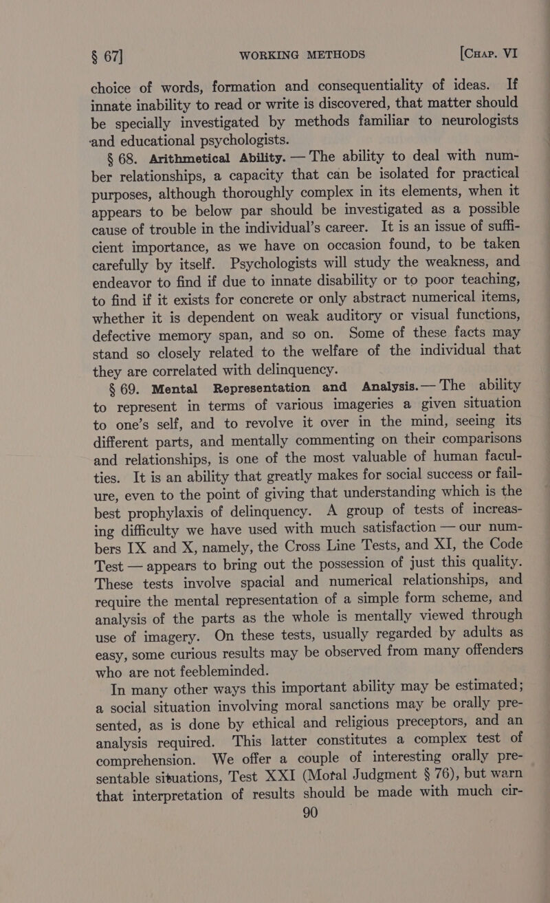 choice of words, formation and consequentiality of ideas. If innate inability to read or write is discovered, that matter should be specially investigated by methods familiar to neurologists ‘and educational psychologists. § 68. Arithmetical Ability. — The ability to deal with num- ber relationships, a capacity that can be isolated for practical purposes, although thoroughly complex in its elements, when it appears to be below par should be imvestigated as a possible cause of trouble in the individual’s career. It is an issue of suffi- cient importance, as we have on occasion found, to be taken carefully by itself. Psychologists will study the weakness, and endeavor to find if due to innate disability or to poor teaching, to find if it exists for concrete or only abstract numerical items, whether it is dependent on weak auditory or visual functions, defective memory span, and so on. Some of these facts may stand so closely related to the welfare of the individual that they are correlated with delinquency. § 69. Mental Representation and Analysis.— The ability to represent in terms of various imageries a given situation to one’s self, and to revolve it over in the mind, seeing its different parts, and mentally commenting on their comparisons and relationships, is one of the most valuable of human facul- ties. It is an ability that greatly makes for social success or fail- ure, even to the point of giving that understanding which is the best prophylaxis of delinquency. A group of tests of increas- ing difficulty we have used with much satisfaction — our num- bers IX and X, namely, the Cross Line Tests, and XI, the Code Test — appears to bring out the possession of just this quality. These tests involve spacial and numerical relationships, and require the mental representation of a simple form scheme, and analysis of the parts as the whole is mentally viewed through use of imagery. On these tests, usually regarded by adults as easy, some curious results may be observed from many offenders who are not feebleminded. In many other ways this important ability may be estimated; a social situation involving moral sanctions may be orally pre- sented, as is done by ethical and religious preceptors, and an analysis required. This latter constitutes a complex test of comprehension. We offer a couple of interesting orally pre- sentable situations, Test XXI (Motal Judgment § 76), but warn that interpretation of results should be made with much cir-