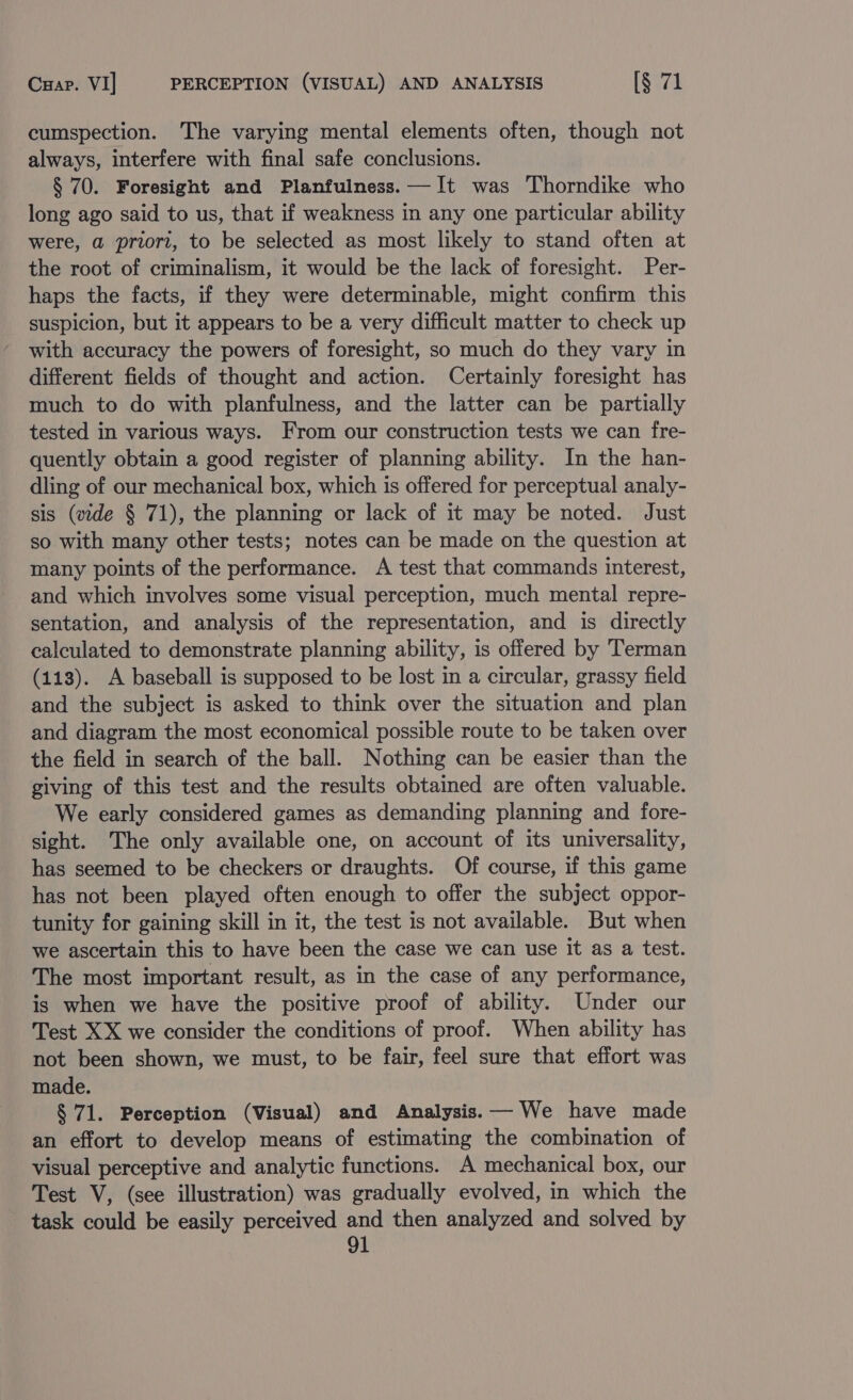 Cxap. VI] PERCEPTION (VISUAL) AND ANALYSIS [§ 71 cumspection. The varying mental elements often, though not always, interfere with final safe conclusions. § 70. Foresight and Planfulness.—It was Thorndike who long ago said to us, that if weakness in any one particular ability were, a priori, to be selected as most likely to stand often at the root of criminalism, it would be the lack of foresight. Per- haps the facts, if they were determinable, might confirm this suspicion, but it appears to be a very difficult matter to check up with accuracy the powers of foresight, so much do they vary in different fields of thought and action. Certainly foresight has much to do with planfulness, and the latter can be partially tested in various ways. From our construction tests we can fre- quently obtain a good register of planning ability. In the han- dling of our mechanical box, which is offered for perceptual analy- sis (vide § 71), the planning or lack of it may be noted. Just so with many other tests; notes can be made on the question at many points of the performance. A test that commands interest, and which involves some visual perception, much mental repre- sentation, and analysis of the representation, and is directly calculated to demonstrate planning ability, is offered by Terman (113). A baseball is supposed to be lost in a circular, grassy field and the subject is asked to think over the situation and plan and diagram the most economical possible route to be taken over the field in search of the ball. Nothing can be easier than the giving of this test and the results obtained are often valuable. We early considered games as demanding planning and fore- sight. The only available one, on account of its universality, has seemed to be checkers or draughts. Of course, if this game has not been played often enough to offer the subject oppor- tunity for gaining skill in it, the test is not available. But when we ascertain this to have been the case we can use it as a test. The most important result, as in the case of any performance, is when we have the positive proof of ability. Under our Test XX we consider the conditions of proof. When ability has not been shown, we must, to be fair, feel sure that effort was made. § 71. Perception (Visual) and Analysis.— We have made an effort to develop means of estimating the combination of visual perceptive and analytic functions. A mechanical box, our Test V, (see illustration) was gradually evolved, in which the task could be easily perceived and then analyzed and solved by