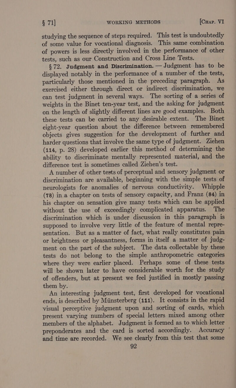 studying the sequence of steps required. This test is undoubtedly of some value for vocational diagnosis. This same combination of powers is less directly involved in the performance of other tests, such as our Construction and Cross Line Tests. § 72. Judgment and Discrimination. — Judgment has to be displayed notably in the performance of a number of the tests, particularly those mentioned in the preceding paragraph. As exercised either through direct or indirect discrimination, we can test judgment in several ways. The sorting of a series of weights in the Binet ten-year test, and the asking for judgment on the length of slightly different lines are good examples. Both these tests can be carried to any desirable extent. The Binet eight-year question about the difference between remembered objects gives suggestion for the development of further and harder questions that involve the same type of judgment. Ziehen (114, p. 28) developed earlier this method of determining the ability to discriminate mentally represented material, and the difference test is sometimes called Ziehen’s test. A number of other tests of perceptual and sensory judgment or discrimination are available, beginning with the simple tests of neurologists for anomalies of nervous conductivity. Whipple (78) in a chapter on tests of sensory capacity, and Franz (84) in his chapter on sensation give many tests which can be applied without the use of exceedingly complicated apparatus. The discrimination which is under discussion in this paragraph is supposed to involve very little of the feature of mental repre- sentation. But as a matter of fact, what really constitutes pain or brightness or pleasantness, forms in itself a matter of judg- ment on the part of the subject. The data collectable by these tests do not belong to the simple anthropometric categories where they were earlier placed. Perhaps some of these tests will be shown later to have considerable worth for the study of offenders, but at present we feel justified in mostly passing them by. An interesting judgment test, first developed for vocational ends, is described by Miinsterberg (111). It consists in the rapid visual perceptive judgment upon and sorting of cards, which present varying numbers of special letters mixed among other members of the alphabet. Judgment is formed as to which letter preponderates and the card is sorted accordingly. Accuracy and time are recorded. We see clearly from this test that some