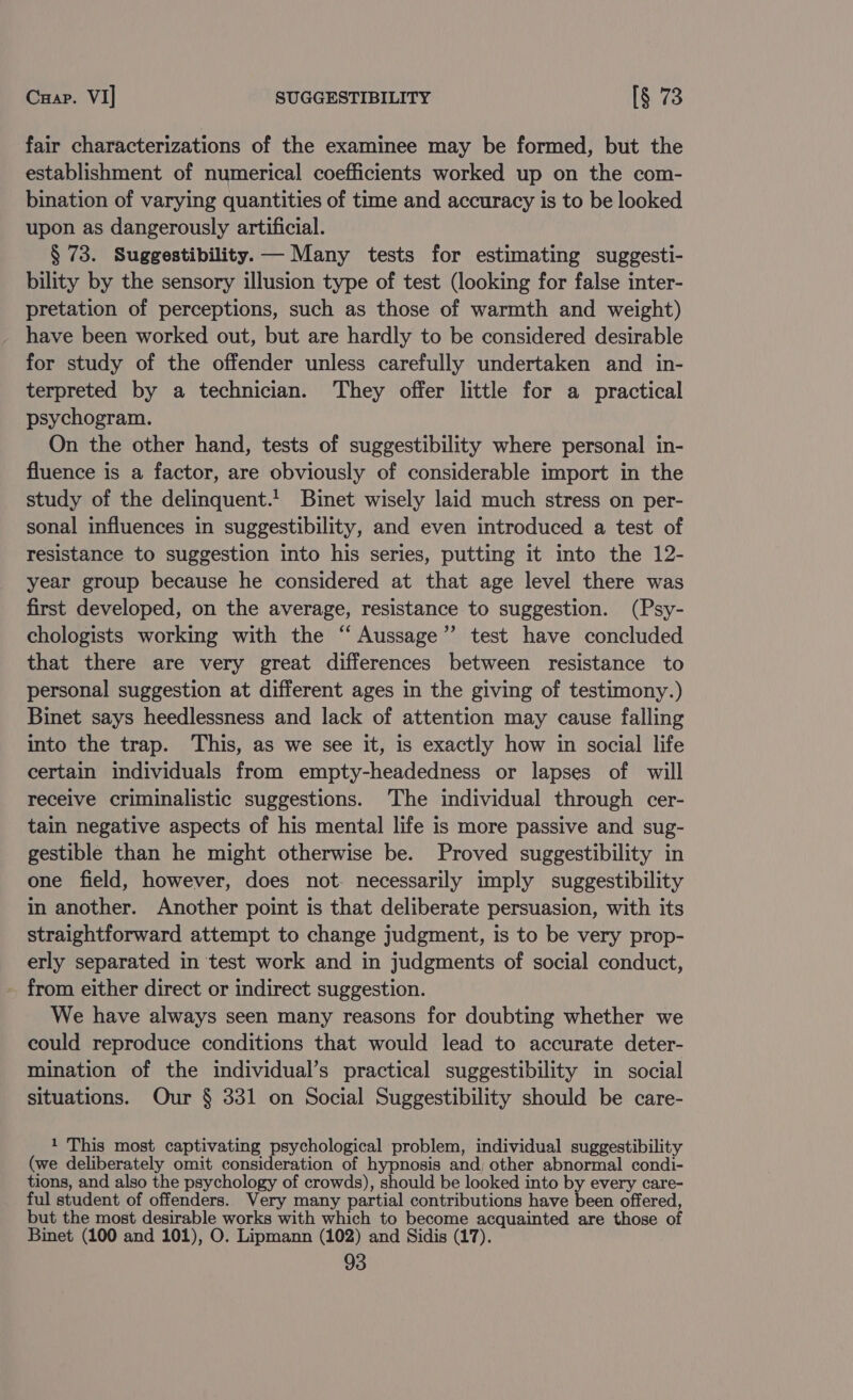 Cuap. VI] SUGGESTIBILITY [§ 73 fair characterizations of the examinee may be formed, but the establishment of numerical coefficients worked up on the com- bination of varying quantities of time and accuracy is to be looked upon as dangerously artificial. § 73. Suggestibility.— Many tests for estimating suggesti- bility by the sensory illusion type of test (looking for false inter- pretation of perceptions, such as those of warmth and weight) have been worked out, but are hardly to be considered desirable for study of the offender unless carefully undertaken and in- terpreted by a technician. They offer little for a practical psychogram. On the other hand, tests of suggestibility where personal in- fluence is a factor, are obviously of considerable import in the study of the delinquent.! Binet wisely laid much stress on per- sonal influences in suggestibility, and even introduced a test of resistance to suggestion into his series, putting it into the 12- year group because he considered at that age level there was first developed, on the average, resistance to suggestion. (Psy- chologists working with the “ Aussage”’ test have concluded that there are very great differences between resistance to personal suggestion at different ages in the giving of testimony.) Binet says heedlessness and lack of attention may cause falling into the trap. This, as we see it, is exactly how in social life certain individuals from empty-headedness or lapses of will receive criminalistic suggestions. The individual through cer- tain negative aspects of his mental life is more passive and sug- gestible than he might otherwise be. Proved suggestibility in one field, however, does not. necessarily imply suggestibility in another. Another point is that deliberate persuasion, with its straightforward attempt to change judgment, is to be very prop- erly separated in test work and in judgments of social conduct, - from either direct or indirect suggestion. We have always seen many reasons for doubting whether we could reproduce conditions that would lead to accurate deter- mination of the individual’s practical suggestibility in social situations. Our § 331 on Social Suggestibility should be care- 1 This most captivating psychological problem, individual suggestibility (we deliberately omit consideration of hypnosis and; other abnormal condi- tions, and also the psychology of crowds), should be looked into by every care- ful student of offenders. Very many partial contributions have been offered, but the most desirable works with which to become acquainted are those of Binet (100 and 101), O. Lipmann (102) and Sidis (17).