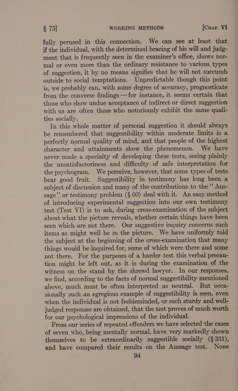 fully perused in this connection. We can see at least that if the individual, with the determined bracing of his will and judg- ment that is frequently seen in the examiner’s office, shows nor- mal or even more than the ordinary resistance to various types of suggestion, it by no means signifies that he will not succumb outside to social temptations. Unpredictable though this point is, we probably can, with some degree of accuracy, prognosticate from the converse findings — for instance, it seems certain that those who show undue acceptance of indirect or direct suggestion with us are often those who notoriously exhibit the same quali- ties socially. In this whole matter of personal suggestion it should always be remembered that suggestibility within moderate limits is a perfectly normal quality of mind, and that people of the highest character and attainments show the phenomenon. We have never made a specialty of developing these tests, seeing plainly the unsatisfactoriness and difficulty of safe interpretation for the psychogram. We perceive, however, that some types of tests bear good fruit. Suggestibility in testimony has long been a subject of discussion and many of the contributions to the “ Aus- sage” or testimony problem (§ 60) deal with it. An easy method of introducing experimental suggestion into our own testimony test (Test VI) is to ask, during cross-examination of the subject about what the picture reveals, whether certain things have been seen which are not there. Our suggestive inquiry concerns such items as might well be in the picture. We have uniformly told the subject at the beginning of the cross-examination that many things would be inquired for, some of which were there and some not there. For the purposes of a harder test this verbal precau- tion might be left out, as it is during the examination of the witness on the stand by the shrewd lawyer. In our responses, we find, according to the facts of normal suggestibility mentioned above, much must be often interpreted as neutral. But occa- sionally such an egregious example of suggestibility is seen, even when the individual is not feebleminded, or such sturdy and well- judged responses are obtained, that the test proves of much worth for our psychological impressions of the individual. From our series of repeated offenders we have selected the cases of seven who, being mentally normal, have very markedly shown themselves to be extraordinarily suggestible socially (§ 331), and have compared their results on the Aussage test. None