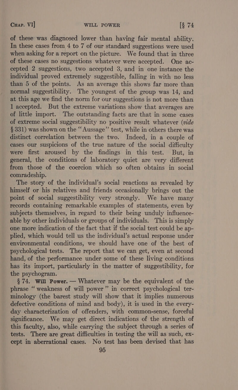 Cuap. VI| WILL POWER [§ 74 of these was diagnosed lower than having fair mental ability. In these cases from 4 to 7 of our standard suggestions were used when asking for a report on the picture. We found that in three of these cases no suggestions whatever were accepted. One ac- cepted 2 suggestions, two accepted 3, and in one instance the individual proved extremely suggestible, falling in with no less than 5 of the points. As an average this shows far more than normal suggestibility. The youngest of the group was 14, and at this age we find the norm for our suggestions is not more than 1 accepted. But the extreme variations show that averages are of little import. The outstanding facts are that in some cases of extreme social suggestibility no positive result whatever (vide § 331) was shown on the “ Aussage”’ test, while in others there was distinct correlation between the two. Indeed, in a couple of cases our suspicions of the true nature of the social difficulty were first aroused by the findings in this test. But, in general, the conditions of laboratory quiet are very different from those of the coercion which so often obtains in social comradeship. The story of the individual’s social reactions as revealed by himself or his relatives and friends occasionally brings out the point of social suggestibility very strongly. We have many records containing remarkable examples of statements, even by subjects themselves, in regard to their being unduly influence- able by other individuals or groups of individuals. This is simply one more indication of the fact that if the social test could be ap- plied, which would tell us the individual’s actual response under environmental conditions, we should have one of the best of psychological tests. The report that we can get, even at second hand, of the performance under some of these living conditions has its import, particularly in the matter of suggestibility, for the psychogram. § 74. Will Power. — Whatever may be the equivalent of the phrase “ weakness of will power” in correct psychological ter- minology (the barest study will show that it implies numerous defective conditions of mind and body), it is used in the every- day characterization of offenders, with common-sense, forceful significance. We may get direct indications of the strength of this faculty, also, while carrying the subject through a series of tests. There are great difficulties in testing the will as such, ex- cept in aberrational cases. No test has been devised that has