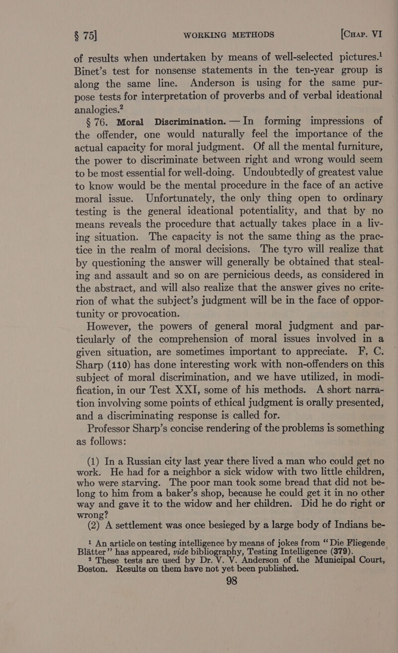 of results when undertaken by means of well-selected pictures.’ Binet’s test for nonsense statements in the ten-year group is along the same line. Anderson is using for the same pur- pose tests for interpretation of proverbs and of verbal ideational analogies. § 76. Moral Discrimination.—In forming impressions of the offender, one would naturally feel the importance of the actual capacity for moral judgment. Of all the mental furniture, the power to discriminate between right and wrong would seem to be most essential for well-doing. Undoubtedly of greatest value to know would be the mental procedure in the face of an active moral issue. Unfortunately, the only thing open to ordinary testing is the general ideational potentiality, and that by no means reveals the procedure that actually takes place in a liv- ing situation. The capacity is not the same thing as the prac- tice in the realm of moral decisions. The tyro will realize that by questioning the answer will generally be obtained that steal- ing and assault and so on are pernicious deeds, as considered in the abstract, and will also realize that the answer gives no crite- rion of what the subject’s judgment will be in the face of oppor- tunity or provocation. However, the powers of general moral judgment and par- ticularly of the comprehension of moral issues involved in a given situation, are sometimes important to appreciate. F, C. Sharp (110) has done interesting work with non-offenders on this subject of moral discrimination, and we have utilized, in modi- fication, in our Test X XI, some of his methods. A short narra- tion involving some points of ethical judgment is orally presented, and a discriminating response is called for. Professor Sharp’s concise rendering of the problems is something as follows: (1) In a Russian city last year there lived a man who could get no work. He had for a neighbor a sick widow with two little children, who were starving. The poor man took some bread that did not be- long to him from a baker’s shop, because he could get it in no other way and gave it to the widow and her children. Did he do right or wrong? (2) A settlement was once besieged by a large body of Indians be- 1 An article on testing intelligence by means of jokes from ‘‘ Die Fliegende Blatter’’ has appeared, vide bibliography, Testing Intelligence (379). 2 These tests are used by Dr. V. V. Anderson of the Municipal Court, Boston. Results on them have not yet been published.