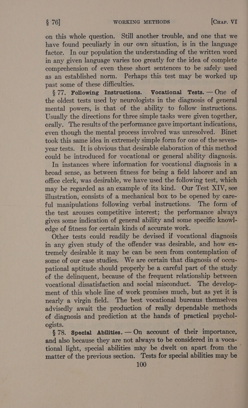 on this whole question. Still another trouble, and one that we have found peculiarly in our own situation, is in the language factor. In our population the understanding of the written word in any given language varies too greatly for the idea of complete comprehension of even these short sentences to be safely used as an established norm. Perhaps this test may be worked up past some of these difficulties. § 77. Following Instructions. Vocational Tests. — One of the oldest tests used by neurologists in the diagnosis of general mental powers, is that of the ability to follow imstructions. Usually the directions for three simple tasks were given together, orally. The results of the performance gave important indications, even though the mental process involved was unresolved. Binet took this same idea in extremely simple form for one of the seven- year tests. It is obvious that desirable elaboration of this method could be introduced for vocational or general ability diagnosis. In instances where information for vocational diagnosis in a broad sense, as between fitness for being a field laborer and an office clerk, was desirable, we have used the following test, which may be regarded as an example of its kind. Our Test XIV, see illustration, consists of a mechanical box to be opened by care- ful manipulations following verbal instructions. The form of the test arouses competitive interest; the performance always gives some indication of general ability and some specific knowl- edge of fitness for certain kinds of accurate work. Other tests could readily be devised if vocational diagnosis in any given study of the offender was desirable, and how ex- tremely desirable it may be can be seen from contemplation of some of our case studies. We are certain that diagnosis of occu- pational aptitude should properly be a careful part of the study of the delinquent, because of the frequent relationship between vocational dissatisfaction and social misconduct. ‘The develop- ment of this whole line of work promises much, but as yet it is nearly a virgin field. The best vocational bureaus themselves advisedly await the production of really dependable methods of diagnosis and prediction at the hands of practical psychol- ogists. § 78. Special Abilities. — On account of their importance, and also because they are not always to be considered in a voca- tional light, special abilities may be dwelt on apart from the matter of the previous section. Tests for special abilities may be TOG GR