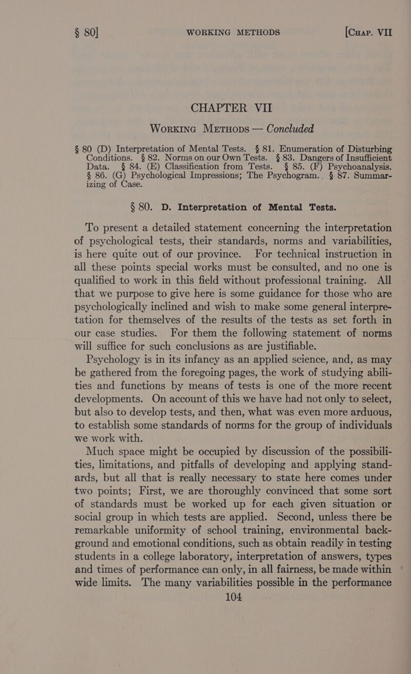 CHAPTER VII Work1nc Metuops — Concluded § 80 (D) Interpretation of Mental Tests. § 81. Enumeration of Disturbing Conditions. § 82. Normson our Own Tests. § 83. Dangers of Insufficient Data. § 84. (E) Classification from Tests. § 85. (F) Psychoanalysis. § 86. (G) Psychological Impressions; The Psychogram.. § 87. Summar- izing of Case. § 80. D. Interpretation of Mental Tests. To present a detailed statement concerning the interpretation of psychological tests, their standards, norms and variabilities, is here quite out of our province. For technical instruction in all these points special works must be consulted, and no one is qualified to work in this field without professional training. All that we purpose to give here is some guidance for those who are psychologically inclined and wish to make some general interpre- tation for themselves of the results of the tests as set forth in our case studies. For them the following statement of norms will suffice for such conclusions as are justifiable. Psychology is in its infancy as an applied science, and, as may be gathered from the foregoing pages, the work of studying abili- ties and functions by means of tests is one of the more recent developments. On account of this we have had not only to select, but also to develop tests, and then, what was even more arduous, to establish some standards of norms for the group of individuals we work with. Much space might be occupied by discussion of the possibili- ties, limitations, and pitfalls of developing and applying stand- ards, but all that is really necessary to state here comes under two points; First, we are thoroughly convinced that some sort of standards must be worked up for each given situation or social group in which tests are applied. Second, unless there be remarkable uniformity of school training, environmental back- ground and emotional conditions, such as obtain readily in testing students in a college laboratory, interpretation of answers, types and times of performance can only, in all fairness, be made within wide limits. The many variabilities possible in the performance