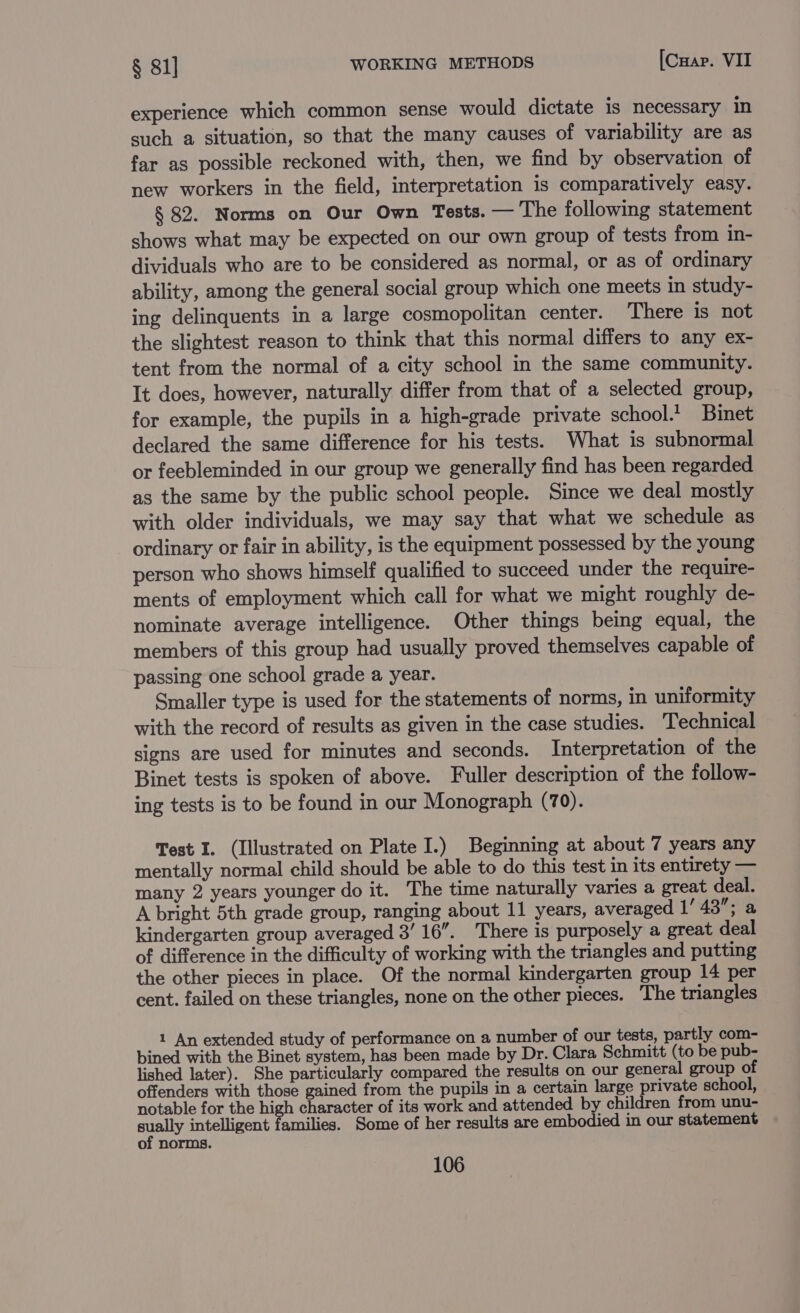 experience which common sense would dictate is necessary in such a situation, so that the many causes of variability are as far as possible reckoned with, then, we find by observation of new workers in the field, interpretation is comparatively easy. § 82. Norms on Our Own Tests. — The following statement shows what may be expected on our own group of tests from in- dividuals who are to be considered as normal, or as of ordinary ability, among the general social group which one meets in study- ing delinquents in a large cosmopolitan center. There is not the slightest reason to think that this normal differs to any ex- tent from the normal of a city school in the same community. It does, however, naturally differ from that of a selected group, for example, the pupils in a high-grade private school.’ Binet declared the same difference for his tests. What is subnormal or feebleminded in our group we generally find has been regarded as the same by the public school people. Since we deal mostly with older individuals, we may say that what we schedule as ordinary or fair in ability, is the equipment possessed by the young person who shows himself qualified to succeed under the require- ments of employment which call for what we might roughly de- nominate average intelligence. Other things being equal, the members of this group had usually proved themselves capable of passing one school grade a year. Smaller type is used for the statements of norms, in uniformity with the record of results as given in the case studies. Technical signs are used for minutes and seconds. Interpretation of the Binet tests is spoken of above. Fuller description of the follow- ing tests is to be found in our Monograph (70). Test I. (Illustrated on Plate I.) Beginning at about 7 years any mentally normal child should be able to do this test in its entirety — many 2 years younger do it. The time naturally varies a great deal. A bright 5th grade group, ranging about 11 years, averaged Vase kindergarten group averaged 3’ 16”. There is purposely a great deal of difference in the difficulty of working with the triangles and putting the other pieces in place. Of the normal kindergarten group 14 per cent. failed on these triangles, none on the other pieces. The triangles 1 An extended study of performance on a number of our tests, partly com- bined with the Binet system, has been made by Dr. Clara Schmitt (to be pub- lished later). She particularly compared the results on our general group of offenders with those gained from the pupils in a certain large private school, notable for the high character of its work and attended by children from unu- sually intelligent families. Some of her results are embodied in our statement of norms.