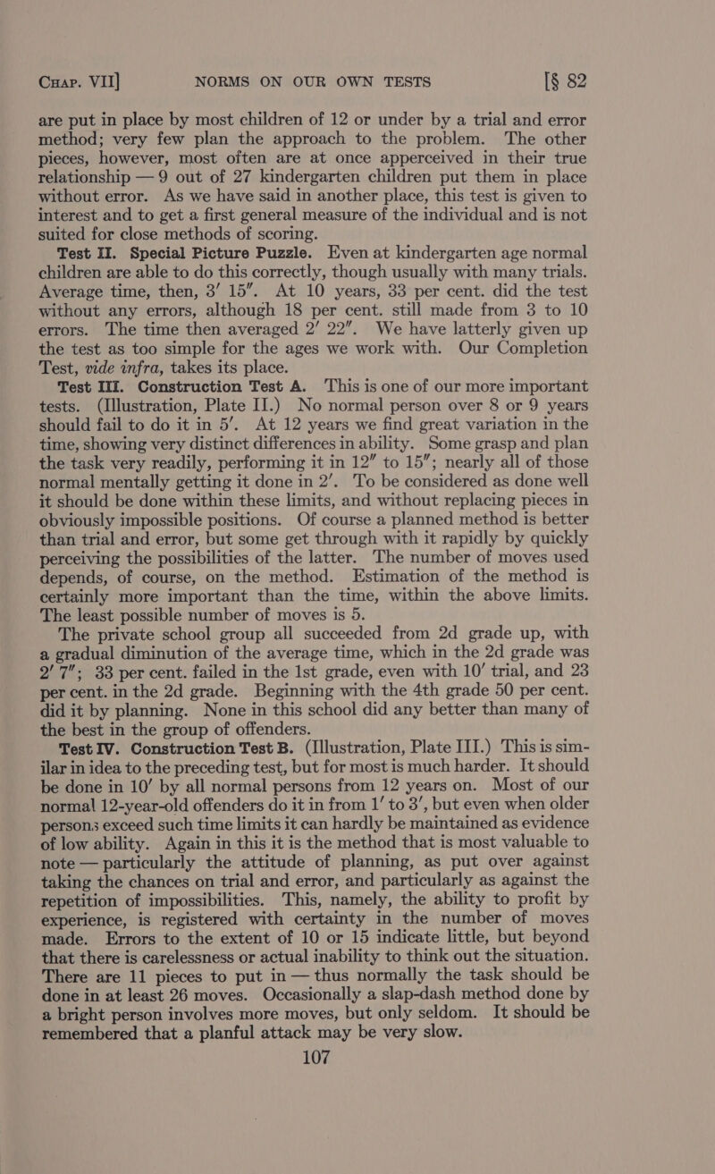 are put in place by most children of 12 or under by a trial and error method; very few plan the approach to the problem. The other pieces, however, most often are at once apperceived in their true relationship — 9 out of 27 kindergarten children put them in place without error. As we have said in another place, this test is given to interest and to get a first general measure of the individual and is not suited for close methods of scoring. Test II. Special Picture Puzzle. Even at kindergarten age normal children are able to do this correctly, though usually with many trials. Average time, then, 3’ 15”. At 10 years, 33 per cent. did the test without any errors, although 18 per cent. still made from 3 to 10 errors. The time then averaged 2’ 22”. We have latterly given up the test as too simple for the ages we work with. Our Completion Test, vide infra, takes its place. Test IIlI. Construction Test A. ‘This is one of our more important tests. (Illustration, Plate II.) No normal person over 8 or 9 years should fail to do it in 5’. At 12 years we find great variation in the time, showing very distinct differences in ability. Some grasp and plan the task very readily, performing it in 12” to 15”; nearly all of those normal mentally getting it done in 2’. To be considered as done well it should be done within these limits, and without replacing pieces in obviously impossible positions. Of course a planned method is better than trial and error, but some get through with it rapidly by quickly perceiving the possibilities of the latter. The number of moves used depends, of course, on the method. Estimation of the method is certainly more important than the time, within the above limits. The least possible number of moves is 5. The private school group all succeeded from 2d grade up, with a gradual diminution of the average time, which in the 2d grade was 2' 7; 33 per cent. failed in the Ist grade, even with 10’ trial, and 23 per cent. in the 2d grade. Beginning with the 4th grade 50 per cent. did it by planning. None in this school did any better than many of the best in the group of offenders. Test IV. Construction Test B. (Illustration, Plate III.) This is sim- ilar in idea to the preceding test, but for most is much harder. It should be done in 10’ by all normal persons from 12 years on. Most of our normal 12-year-old offenders do it in from 1’ to 3’, but even when older persons exceed such time limits it can hardly be maintained as evidence of low ability. Again in this it is the method that is most valuable to note — particularly the attitude of planning, as put over against taking the chances on trial and error, and particularly as against the repetition of impossibilities. This, namely, the ability to profit by experience, is registered with certainty in the number of moves made. Errors to the extent of 10 or 15 indicate little, but beyond that there is carelessness or actual inability to think out the situation. There are 11 pieces to put in — thus normally the task should be done in at least 26 moves. Occasionally a slap-dash method done by a bright person involves more moves, but only seldom. It should be remembered that a planful attack may be very slow.