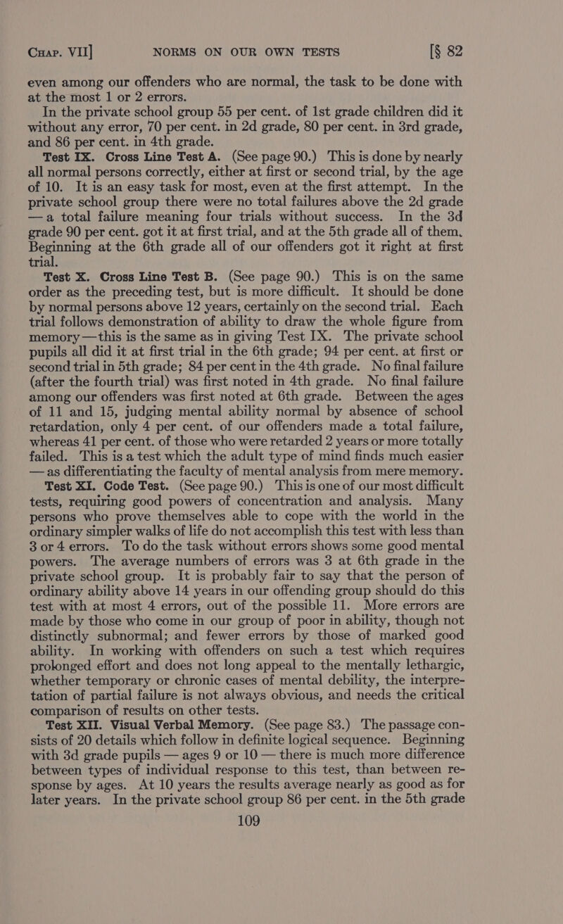 even among our offenders who are normal, the task to be done with at the most 1 or 2 errors. In the private school group 55 per cent. of Ist grade children did it without any error, 70 per cent. in 2d grade, 80 per cent. in 3rd grade, and 86 per cent. in 4th grade. Test IX. Cross Line Test A. (See page 90.) This is done by nearly all normal persons correctly, either at first or second trial, by the age of 10. It is an easy task for most, even at the first attempt. In the private school group there were no total failures above the 2d grade —a total failure meaning four trials without success. In the 3d grade 90 per cent. got it at first trial, and at the 5th grade all of them. Beginning at the 6th grade all of our offenders got it right at first trial. Test X. Cross Line Test B. (See page 90.) This is on the same order as the preceding test, but is more difficult. It should be done by normal persons above 12 years, certainly on the second trial. Each trial follows demonstration of ability to draw the whole figure from memory —this is the same as in giving Test IX. The private school pupils all did it at first trial in the 6th grade; 94 per cent. at first or second trial in 5th grade; 84 per cent in the 4th grade. No final failure (after the fourth trial) was first noted in 4th grade. No final failure among our offenders was first noted at 6th grade. Between the ages of 11 and 15, judging mental ability normal by absence of school retardation, only 4 per cent. of our offenders made a total failure, whereas 41 per cent. of those who were retarded 2 years or more totally failed. This is a test which the adult type of mind finds much easier —as differentiating the faculty of mental analysis from mere memory. Test XI. Code Test. (See page 90.) Thisis one of our most difficult tests, requiring good powers of concentration and analysis. Many persons who prove themselves able to cope with the world in the ordinary simpler walks of life do not accomplish this test with less than 3 or4 errors. To do the task without errors shows some good mental powers. The average numbers of errors was 3 at 6th grade in the private school group. It is probably fair to say that the person of ordinary ability above 14 years in our offending group should do this test with at most 4 errors, out of the possible 11. More errors are made by those who come in our group of poor in ability, though not distinctly subnormal; and fewer errors by those of marked good ability. In working with offenders on such a test which requires prolonged effort and does not long appeal to the mentally lethargic, whether temporary or chronic cases of mental debility, the interpre- tation of partial failure is not always obvious, and needs the critical comparison of results on other tests. | Test XII. Visual Verbal Memory. (See page 83.) The passage con- sists of 20 details which follow in definite logical sequence. Beginning with 3d grade pupils — ages 9 or 10 — there is much more difference between types of individual response to this test, than between re- sponse by ages. At 10 years the results average nearly as good as for later years. In the private school group 86 per cent. in the 5th grade