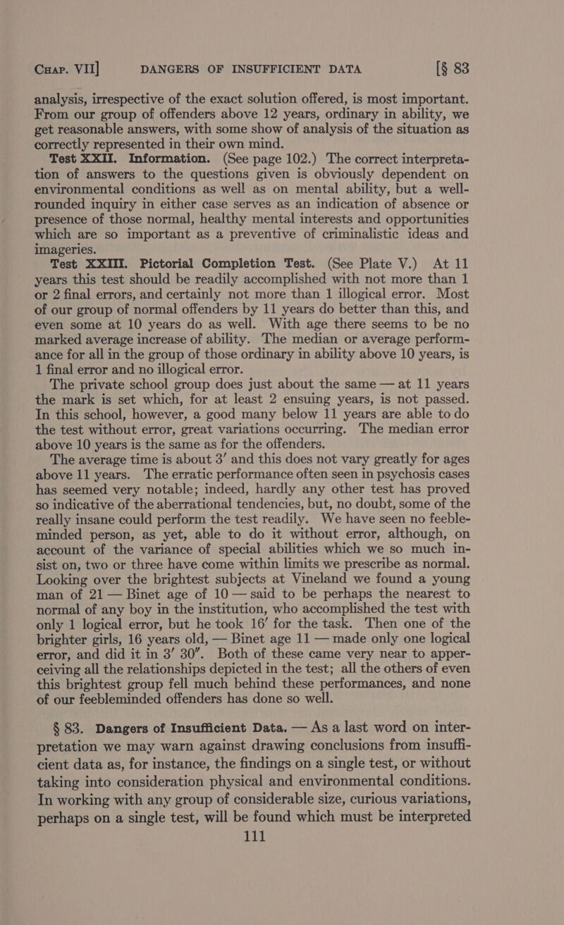 Cuap. VII] DANGERS OF INSUFFICIENT DATA [§ 83 analysis, irrespective of the exact solution offered, is most important. From our group of offenders above 12 years, ordinary in ability, we get reasonable answers, with some show of analysis of the situation as correctly represented in their own mind. Test XXII. Information. (See page 102.) The correct interpreta- tion of answers to the questions given is obviously dependent on environmental conditions as well as on mental ability, but a well- rounded inquiry in either case serves as an indication of absence or presence of those normal, healthy mental interests and opportunities which are so important as a preventive of criminalistic ideas and imageries. Test XXIII. Pictorial Completion Test. (See Plate V.) At 11 years this test should be readily accomplished with not more than 1 or 2 final errors, and certainly not more than 1 illogical error. Most of our group of normal offenders by 11 years do better than this, and even some at 10 years do as well. With age there seems to be no marked average increase of ability. The median or average perform- ance for all in the group of those ordinary in ability above 10 years, is 1 final error and no illogical error. The private school group does just about the same — at 11 years the mark is set which, for at least 2 ensuing years, is not passed. In this school, however, a good many below 11 years are able to do the test without error, great variations occurring. The median error above 10 years is the same as for the offenders. The average time is about 3’ and this does not vary greatly for ages above 11 years. The erratic performance often seen in psychosis cases has seemed very notable; indeed, hardly any other test has proved so indicative of the aberrational tendencies, but, no doubt, some of the really insane could perform the test readily. We have seen no feeble- minded person, as yet, able to do it without error, although, on account of the variance of special abilities which we so much in- sist on, two or three have come within limits we prescribe as normal. Looking over the brightest subjects at Vineland we found a young man of 21 — Binet age of 10 — said to be perhaps the nearest to normal of any boy in the institution, who accomplished the test with only 1 logical error, but he took 16’ for the task. Then one of the brighter girls, 16 years old, — Binet age 11 — made only one logical error, and did it in 3’ 30”. Both of these came very near to apper- ceiving all the relationships depicted in the test; all the others of even this brightest group fell much behind these performances, and none of our feebleminded offenders has done so well. § 83. Dangers of Insufficient Data. — As a last word on inter- pretation we may warn against drawing conclusions from insuffi- cient data as, for instance, the findings on a single test, or without taking into consideration physical and environmental conditions. In working with any group of considerable size, curious variations, perhaps on a single test, will be found which must be interpreted