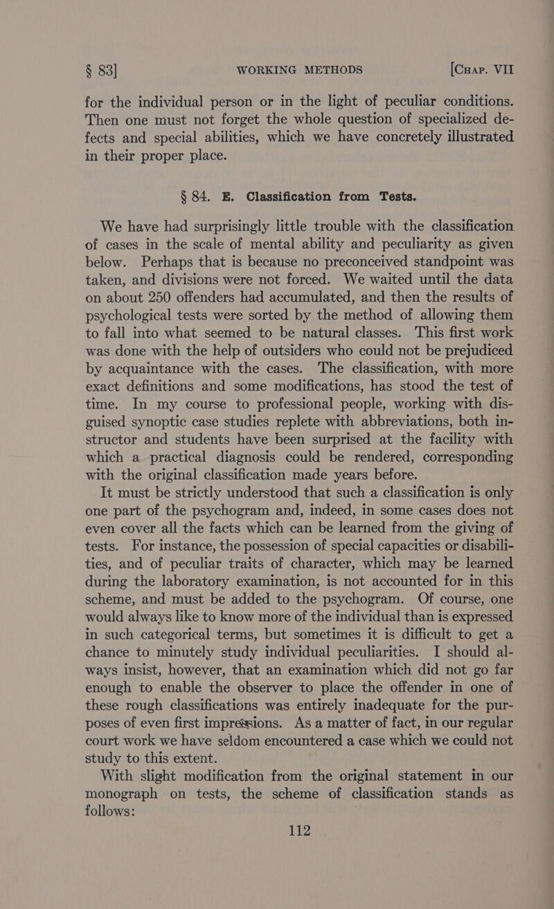 for the individual person or in the light of peculiar conditions. Then one must not forget the whole question of specialized de- fects and special abilities, which we have concretely illustrated in their proper place. § 84. E. Classification from Tests. We have had surprisingly little trouble with the classification of cases in the scale of mental ability and peculiarity as given below. Perhaps that is because no preconceived standpoint was taken, and divisions were not forced. We waited until the data on about 250 offenders had accumulated, and then the results of psychological tests were sorted by the method of allowing them to fall into what seemed to be natural classes. This first work was done with the help of outsiders who could not be prejudiced by acquaintance with the cases. The classification, with more exact definitions and some modifications, has stood the test of time. In my course to professional people, working with dis- guised synoptic case studies replete with abbreviations, both in- structor and students have been surprised at the facility with which a practical diagnosis could be rendered, corresponding with the original classification made years before. It must be strictly understood that such a classification is only one part of the psychogram and, indeed, in some cases does not even cover all the facts which can be learned from the giving of tests. For instance, the possession of special capacities or disabili- ties, and of peculiar traits of character, which may be learned during the laboratory examination, is not accounted for in this scheme, and must be added to the psychogram. Of course, one would always like to know more of the individual than is expressed in such categorical terms, but sometimes it is difficult to get a chance to minutely study individual peculiarities. I should al- ways insist, however, that an examination which did not go far enough to enable the observer to place the offender in one of these rough classifications was entirely inadequate for the pur- poses of even first impressions. As a matter of fact, in our regular court work we have seldom encountered a case which we could not study to this extent. With slight modification from the original statement in our monograph on tests, the scheme of classification stands as follows: |