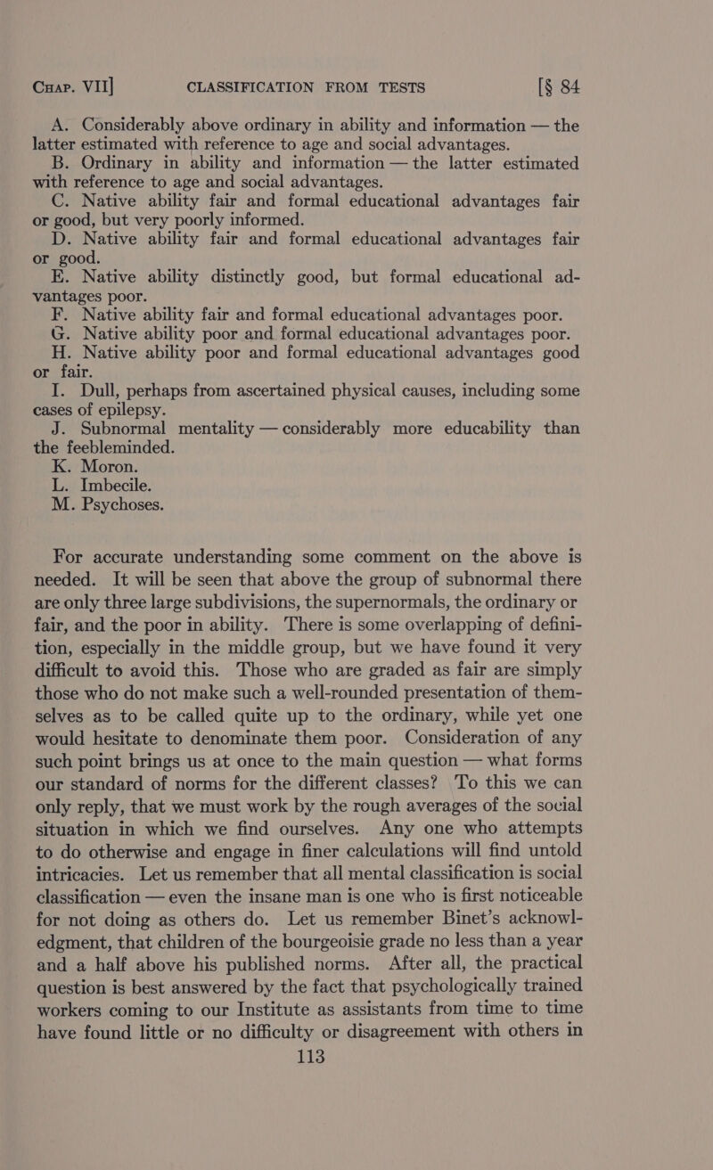 Cua. VII] CLASSIFICATION FROM TESTS [$ 84 A. Considerably above ordinary in ability and information — the latter estimated with reference to age and social advantages. B. Ordinary in ability and information — the latter estimated with reference to age and social advantages. C. Native ability fair and formal educational advantages fair or good, but very poorly informed. D. Native ability fair and formal educational advantages fair or good. E. Native ability distinctly good, but formal educational ad- vantages poor. F. Native ability fair and formal educational advantages poor. G. Native ability poor and formal educational advantages poor. H. Native ability poor and formal educational advantages good or fair. I. Dull, perhaps from ascertained physical causes, including some cases of epilepsy. J. Subnormal mentality — considerably more educability than the feebleminded. K. Moron. L. Imbecile. M. Psychoses. For accurate understanding some comment on the above is needed. It will be seen that above the group of subnormal there are only three large subdivisions, the supernormals, the ordinary or fair, and the poor in ability. There is some overlapping of defini- tion, especially in the middle group, but we have found it very difficult to avoid this. Those who are graded as fair are simply those who do not make such a well-rounded presentation of them- selves as to be called quite up to the ordinary, while yet one would hesitate to denominate them poor. Consideration of any such point brings us at once to the main question — what forms our standard of norms for the different classes? To this we can only reply, that we must work by the rough averages of the social situation in which we find ourselves. Any one who attempts to do otherwise and engage in finer calculations will find untold intricacies. Let us remember that all mental classification is social classification — even the insane man is one who is first noticeable for not doing as others do. Let us remember Binet’s acknowl- edgment, that children of the bourgeoisie grade no less than a year and a half above his published norms. After all, the practical question is best answered by the fact that psychologically trained workers coming to our Institute as assistants from time to time have found little or no difficulty or disagreement with others in