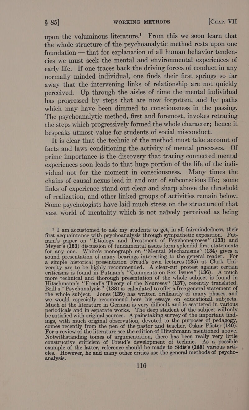 upon the voluminous literature! From this we soon learn that the whole structure of the psychoanalytic method rests upon one foundation — that for explanation of all human behavior tenden- cies we must seek the mental and environmental experiences of early life. If one traces back the driving forces of conduct in any normally minded individual, one finds their first springs so far away that the intervening links of relationship are not quickly perceived. Up through the aisles of time the mental individual has progressed by steps that are now forgotten, and by paths which may have been dimmed to consciousness in the passing. The psychoanalytic method, first and foremost, invokes retracing the steps which progressively formed the whole character; hence it bespeaks utmost value for students of social misconduct. It is clear that the technic of the method must take account of facts and laws conditioning the activity of mental processes. Of prime importance is the discovery that tracing connected mental experiences soon leads to that huge portion of the life of the indi- vidual not for the moment in consciousness. Many times the chains of causal nexus lead in and out of subconscious life; some links of experience stand out clear and sharp above the threshold of realization, and other linked groups of activities remain below. Some psychologists have laid much stress on the structure of that vast world of mentality which is not naively perceived as being 1 T am accustomed to ask my students to get, in all fairmindedness, their first acquaintance with psychoanalysis through sympathetic exposition. Put- nam’s paper on ‘‘Etiology and Treatment of Psychoneuroses” (133) and Meyer’s (153) discussion of fundamental issues form splendid first statements for any one. White’s monograph on “Mental Mechanisms” (134) gives a sound presentation of many bearings interesting to the general reader. For a simple historical presentation Freud’s own lectures (135) at Clark Uni- versity are to be highly recommended. A clear-cut protest against certain criticisms is found in Putnam’s ‘‘Comments on Sex Issues”’ (136). A much more technical and thorough presentation of the whole subject is found in Hitschmann’s ‘“‘Freud’s Theory of the Neuroses’”’ (137), recently transiated. Brill’s ‘‘ Psychanalysis”’ (138) is calculated to offer a free general statement of the whole subject. Jones (139) has written brilliantly of many phases, and we would especially recommend here his essays on educational subjects. Much of the literature in German is very difficult and is scattered in various periodicals and in separate works. The deep student of the subject willonly be satisfied with original sources. A painstaking survey of the important find- ings, with much original observation, devoted to the purposes of pedagogy, comes recently from the pen of the pastor and teacher, Oskar Pfister (140). For a review of the literature see the edition of Hitschmann mentioned above. Notwithstanding tomes of argumentation, there has been really very little constructive criticism of Freud’s development of technic. As a possible example of the latter, reference should be made to Sidis’s (145) various arti- cles. However, he and many other critics use the general methods of psycho- analysis.