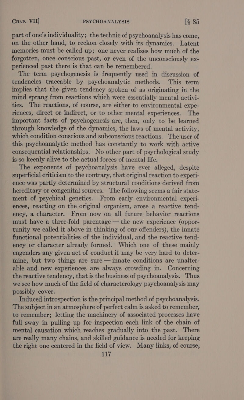 part of one’s individuality; the technic of psychoanalysis has come, on the other hand, to reckon closely with its dynamics. Latent memories must be called up; one never realizes how much of the forgotten, once conscious past, or even of the unconsciously ex- perienced past there is that can be remembered. The term psychogenesis is frequently used in discussion of tendencies traceable by psychoanalytic methods. This term implies that the given tendency spoken of as originating in the mind sprang from reactions which were essentially mental activi- ties. The reactions, of course, are either to environmental expe- riences, direct or indirect, or to other mental experiences. The important facts of psychogenesis are, then, only to be learned through knowledge of the dynamics, the laws of mental activity, which condition conscious and subconscious reactions. The user of this psychoanalytic method has constantly to work with active consequential relationships. No other part of psychological study is so keenly alive to the actual forces of mental life. The exponents of psychoanalysis have ever alleged, despite superficial criticism to the contrary, that original reaction to experi- ence was partly determined by structural conditions derived from hereditary or congenital sources. The following seems a fair state- ment of psychical genetics. From early environmental experi- ences, reacting on the original organism, arose a reactive tend- ency, a character. From now on all future behavior reactions must have a three-fold parentage — the new experience (oppor- tunity we called it above in thinking of our offenders), the innate functional potentialities of the individual, and the reactive tend- ency or character already formed. Which one of these mainly engenders any given act of conduct it may be very hard to deter- mine, but two things are sure — innate conditions are unalter- able and new experiences are always crowding in. Concerning the reactive tendency, that is the business of psychoanalysis. Thus we see how much of the field of characterology psychoanalysis may possibly cover. Induced introspection is the principal method of psychoanalysis. The subject in an atmosphere of perfect calm is asked to remember, to remember; letting the machinery of associated processes have full sway in pulling up for inspection each link of the chain of mental causation which reaches gradually into the past. There are really many chains, and skilled guidance is needed for keeping the right one centered in the field of view. Many links, of course, sil