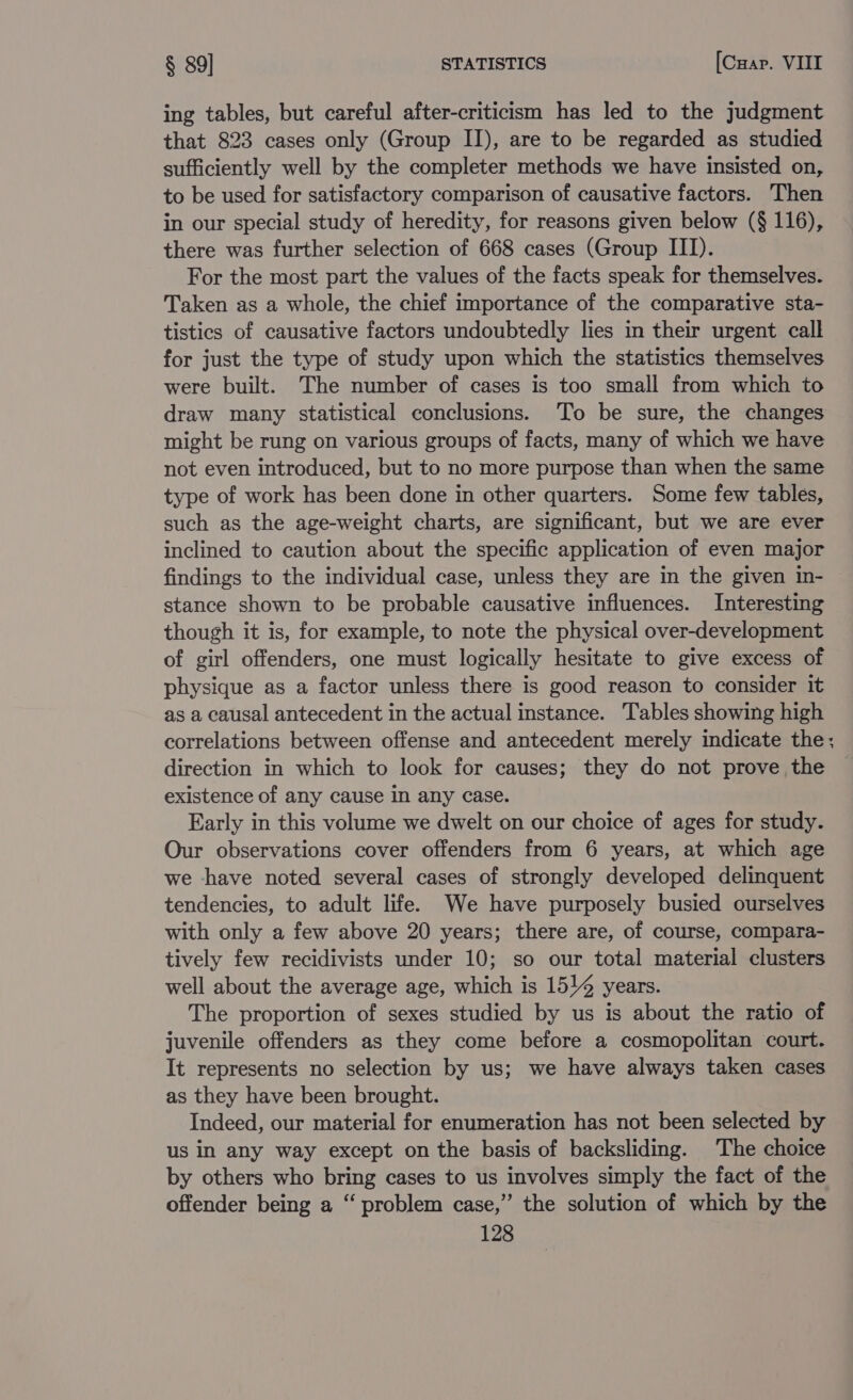 ing tables, but careful after-criticism has led to the judgment that 823 cases only (Group II), are to be regarded as studied sufficiently well by the completer methods we have insisted on, to be used for satisfactory comparison of causative factors. Then in our special study of heredity, for reasons given below (§ 116), there was further selection of 668 cases (Group III). For the most part the values of the facts speak for themselves. Taken as a whole, the chief importance of the comparative sta- tistics of causative factors undoubtedly lies in their urgent call for just the type of study upon which the statistics themselves were built. The number of cases is too small from which to draw many statistical conclusions. ‘To be sure, the changes might be rung on various groups of facts, many of which we have not even introduced, but to no more purpose than when the same type of work has been done in other quarters. Some few tables, such as the age-weight charts, are significant, but we are ever inclined to caution about the specific application of even major findings to the individual case, unless they are in the given in- stance shown to be probable causative influences. Interesting though it is, for example, to note the physical over-development of girl offenders, one must logically hesitate to give excess of physique as a factor unless there is good reason to consider it as a causal antecedent in the actual instance. Tables showing high correlations between offense and antecedent merely indicate the; direction in which to look for causes; they do not prove the existence of any cause In any case. Early in this volume we dwelt on our choice of ages for study. Our observations cover offenders from 6 years, at which age we have noted several cases of strongly developed delinquent tendencies, to adult life. We have purposely busied ourselves with only a few above 20 years; there are, of course, compara- tively few recidivists under 10; so our total material clusters well about the average age, which is 151% years. The proportion of sexes studied by us is about the ratio of juvenile offenders as they come before a cosmopolitan court. It represents no selection by us; we have always taken cases as they have been brought. Indeed, our material for enumeration has not been selected by us in any way except on the basis of backsliding. The choice by others who bring cases to us involves simply the fact of the offender being a “ problem case,” the solution of which by the