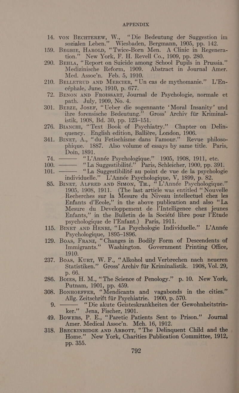 von BrcuTEREW, W., “Die Bedeutung der Suggestion im sozialen Leben.””’ Wiesbaden, Bergmann, 1905, pp. 142. Brcpiz, Haroup, “Twice-Born Men. A Clinic in Regenera- tion.” New York, F. H. Revell Co., 1909, pp. 280. Bruta, “Report on Suicide among School Pupils in Prussia.” Medizinische Reform, 1909. Abstract in Journal Amer. Med. Assoe’n. Feb. 5, 1910. BELLETRUD AND Mercier, “Un cas de mythomanie.” L’En- céphale, June, 1910, p. 677. BENON AND FRorssart, Journal de Psychologie, normale et path. July, 1909, No. 4. BERzE, JoseF, “Ueber die sogennante ‘Moral Insanity’ und ihre forensische Bedeutung.” Gross’ Archiv fiir Kriminal- istik, 1908, Bd. 30, pp. 123-151. Brancut, “Text Book of Psychiatry.” Chapter on Delin- quency. English edition, Balliére, London, 1906. Binet, A., “du Fetischisme dans l’amour.” Revue philoso- phique. 1887. Also volume of essays by same title. Paris, Doin, 1891. “L’ Année Psychologique.” 1905, 1908, 1911, etc. —— “La Suggestibilité.” Paris, Schleicher, 1900, pp. 391. “La Suggestibilité au point de vue de la psychologie individuelle.”” L’Année Psychologique, V, 1899, p. 82. Binet, ALFRED AND Simon, Tu., “ L’Année Psychologique.” 1905, 1908, 1911. (The last article was entitled “‘ Nouvelle Recherches sur la Mesure du Niveau intellectuel chez les Enfants d’Ecole,” in the above publication and also “La Mesure du Developpement de I’Intelligence chez jeunes Enfants,” in the Bulletin de la Société libre pour |’Etude psychologique de |’Enfant.) Paris, 1911. BInET AND Henri, “La Psychologie Individuelle.” L’Année Psychologique, 1895-1896. Boas, Franz, “Changes in Bodily Form of Descendents of Immigrants.” Washington. Government Printing Office, 1910. Statistiken.” Gross’ Archiv fiir Kriminalistik. 1908, Vol. 29, p. 66. Putnam, 1901, pp. 459. Allg. Zeitschrift fiir Psychiatrie. 1900, p. 570. “Die akute Geisteskrankheiten der Gewohnheitstrin- ker.”? Jena, Fischer, 1901. Amer. Medical Assoe’n. Mch. 16, 1912. BRECKINRIDGE AND Aszort, “The Delinquent Child and the Home.” New York, Charities Publication Committee, 1912, pp. 355.