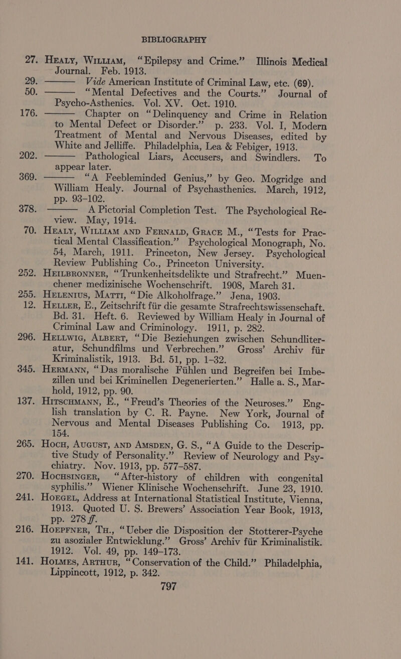 Heaty, WituiaM, “Epilepsy and Crime.” Tllinois Medical Journal. Feb. 1913. Vide American Institute of Criminal Law, etc. (69). “Mental Defectives and the Courts.” Journal of Psycho-Asthenics. Vol. XV. Oct. 1910. Chapter on “Delinquency and Crime in Relation to Mental Defect or Disorder.” p. 233. Vol. I, Modern Treatment of Mental and Nervous Diseases, edited by White and Jelliffe. Philadelphia, Lea &amp; Febiger, 1913. Pathological Liars, Accusers, and Swindlers. To appear later. “A Feebleminded Genius,” by Geo. Mogridge and William Healy. Journal of Psychasthenics. March, 1912, pp. 93-102. A Pictorial Completion Test. The Psychological Re- view. May, 1914. HEaty, WILLIAM AND FERNALD, Grace M., “Tests for Prac- tical Mental Classification.” Psychological Monograph, No. 54, March, 1911. Princeton, New Jersey. Psychological Review Publishing Co., Princeton University. HEILBRONNER, “Trunkenheitsdelikte und Strafrecht.” Muen- chener medizinische Wochenschrift. 1908, March 31. Hexentvus, Marti, “Die Alkoholfrage.” Jena, 1903. HELLER, E., Zeitschrift fiir die gesamte Strafrechtswissenschaft. Bd. 31. Heft. 6. Reviewed by William Healy in Journal of Criminal Law and Criminology. 1911, p. 282. Hetiwic, ALBERT, “Die Beziehungen zwischen Schundliter- atur, Schundfilms und Verbrechen.” Gross’ Archiv fiir Kriminalistik, 1913. Bd. 51, pp. 1-32. Hermann, “Das moralische Fiihlen und Begreifen bei Imbe- zillen und bei Kriminellen Degenerierten.” Halle a. S., Mar- hold, 1912, pp. 90. HirscuMann, E., “Freud’s Theories of the Neuroses.” Eng- lish translation by C. R. Payne. New York, Journal of Nervous and Mental Diseases Publishing Co. 1913, pp. 154. Hoc, Aveust, anp Amsprn, G. S., “A Guide to the Descrip- tive Study of Personality.” Review of Neurology and Psy- chiatry. Nov. 1913, pp. 577-587. Hocusincer, “After-history of children with congenital syphilis.” Wiener Klinische Wochenschrift. June 23, 1910. Horcex, Address at International Statistical Institute, Vienna, 1913. Quoted U. S. Brewers’ Association Year Book, 1913, pp. 278 ff. Horprner, Tu., “Ueber die Disposition der Stotterer-Psyche zu asozialer Entwicklung.”’ Gross’ Archiv fiir Kriminalistik. 1912. Vol. 49, pp. 149-173. 7 Homes, Arruur, “Conservation of the Child.” Philadelphia, Lippincott, 1912, p. 342. 197