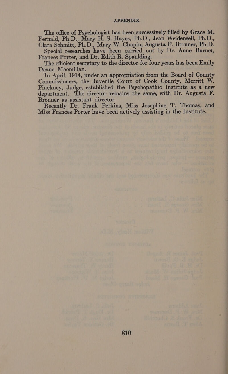 The office of Psychologist has been successively filled by Grace M. Fernald, Ph.D., Mary H. S. Hayes, Ph.D., Jean Weidensell, Ph.D., Clara Schmitt, Ph.D., Mary W. Chapin, Augusta F. Bronner, Ph.D. Special researches have been carried out by Dr. Anne Burnet, Frances Porter, and Dr. Edith R. Spaulding. The efficient secretary to the director for four years has been Emily Deane Macmillan. In April, 1914, under an appropriation from the Board of County Commissioners, the Juvenile Court of Cook County, Merritt W. Pinckney, Judge, established the Psychopathic Institute as a new department. The director remains the same, with Dr. Augusta F. Bronner as assistant director. Recently Dr. Frank Perkins, Miss Josephine T. Thomas, and Miss Frances Porter have been actively assisting in the Institute.