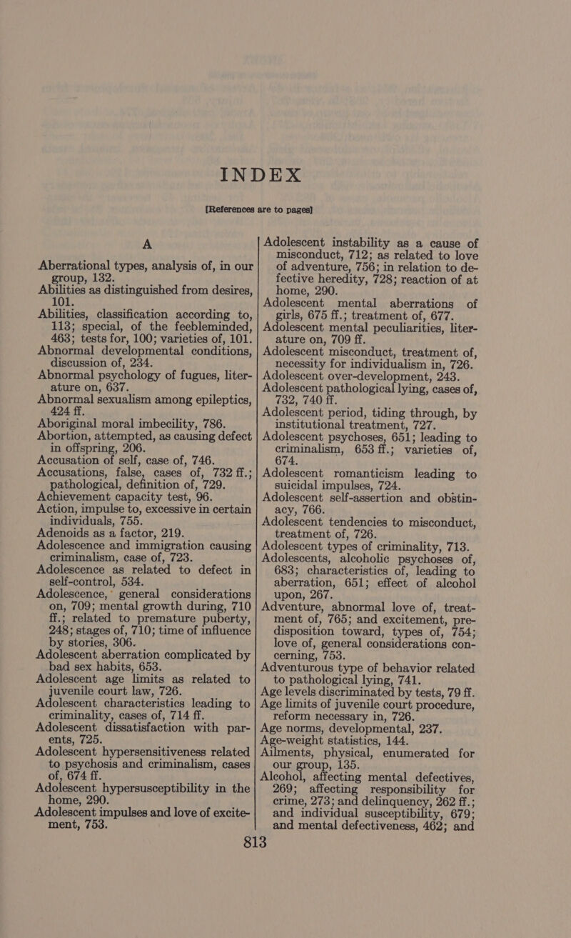 Aberrational types, analysis of, in our group, 132. Abilities as distinguished from desires, 101. Abilities, classification according to, 113; special, of the feebleminded, 463; tests for, 100; varieties of, 101. Abnormal developmental conditions, discussion of, 234. Abnormal psychology of fugues, liter- ature on, 637. Abnormal sexualism among epileptics, 424 ff. Aboriginal moral imbecility, 786. Abortion, attempted, as causing defect in offspring, 206. Accusation of self, case of, 746. Accusations, false, cases of, 732 ff.; pathological, definition of, 729. Achievement capacity test, 96. Action, impulse to, excessive in certain individuals, 755. Adenoids as a factor, 219. Adolescence and immigration causing criminalism, case of, 723. Adolescence as related to defect in self-control, 534. Adolescence,* general considerations on, 709; mental growth during, 710 ff.; related to premature puberty, 248; stages of, 710; time of influence by stories, 306. Adolescent aberration complicated by bad sex habits, 653. Adolescent age limits as related to juvenile court law, 726. Adolescent characteristics leading to criminality, cases of, 714 ff. Adolescent dissatisfaction with par- ents, 725. Adolescent hypersensitiveness related to psychosis and criminalism, cases of, 674 ff. Adolescent hypersusceptibility in the home, 290. Adolescent impulses and love of excite- ment, 753. misconduct, 712; as related to love of adventure, 756; in relation to de- fective heredity, 728; reaction of at home, 290. Adolescent mental aberrations girls, 675 ff.; treatment of, 677. Adolescent mental peculiarities, liter- ature on, 709 ff. Adolescent misconduct, treatment of, necessity for individualism in, 726. Adolescent over-development, 243. Adolescent pathological lying, cases of, 732, 740 ff. Adolescent period, tiding through, by institutional treatment, 727. Adolescent psychoses, 651; leading to ear 653 ff.; varieties of, 674. Adolescent romanticism leading to suicidal impulses, 724. Adolescent self-assertion and obstin- acy, 766. Adolescent tendencies to misconduct, treatment of, 726. Adolescent types of criminality, 713. Adolescents, alcoholic psychoses of, 683; characteristics of, leading to aberration, 651; effect of alcohol upon, 267. Adventure, abnormal love of, treat- ment of, 765; and excitement, pre- disposition toward, types of, 754; love of, general considerations con- cerning, 753. Adventurous type of behavior related to pathological lying, 741. Age levels discriminated by tests, 79 ff. Age limits of juvenile court procedure, reform necessary in, 726. Age norms, developmental, 237. Age-weight statistics, 144. Ailments, physical, enumerated for our group, 135. Alcohol, affecting mental defectives, 269; affecting responsibility for crime, 273; and delinquency, 262 ff.; and individual susceptibility, 679; and mental defectiveness, 462; and of