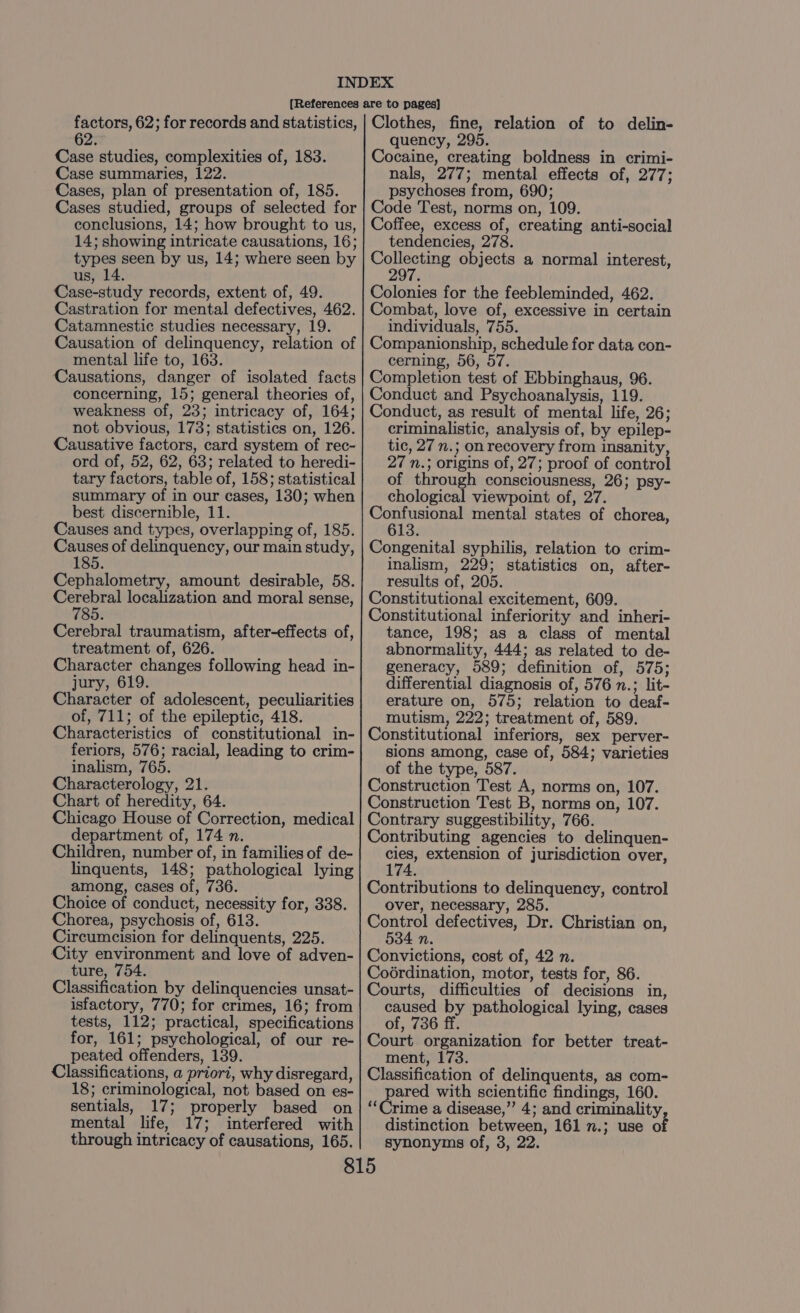 62 Case studies, complexities of, 183. Case summaries, 122. Cases, plan of presentation of, 185. Cases studied, groups of selected for conclusions, 14; how brought to us, 14; showing intricate causations, 16; types seen by us, 14; where seen by us, 14. Case-study records, extent of, 49. Castration for mental defectives, 462. Catamnestic studies necessary, 19. Causation of delinquency, relation of mental life to, 163. Causations, danger of isolated facts concerning, 15; general theories of, weakness of, 23; intricacy of, 164; not obvious, 173; statistics on, 126. Causative factors, card system of rec- ord of, 52, 62, 63; related to heredi- tary factors, table of, 158; statistical summary of in our cases, 130; when best discernible, 11. Causes and types, overlapping of, 185. Causes of delinquency, our main study, 185. Cephalometry, amount desirable, 58. Cerebral localization and moral sense, 785. Cerebral traumatism, after-effects of, treatment of, 626. Character changes following head in- jury, 619. Character of adolescent, peculiarities of, 711; of the epileptic, 418. Characteristics of constitutional in- feriors, 576; racial, leading to crim- inalism, 765. Characterology, 21. Chart of heredity, 64. Chicago House of Correction, medical department of, 174 n. Children, number of, in families of de- linquents, 148; pathological lying among, cases of, 736. Choice of conduct, necessity for, 338. Chorea, psychosis of, 613. Circumcision for delinquents, 225. City environment and love of adven- ture, 754. Classification by delinquencies unsat- isfactory, 770; for crimes, 16; from tests, 112; practical, specifications for, 161; psychological, of our re- peated offenders, 139. Classifications, a priori, why disregard, 18; criminological, not based on es- sentials, 17; properly based on mental life, 17; interfered with through intricacy of causations, 165. quency, 295. Cocaine, creating boldness in crimi- nals, 277; mental effects of, 277; psychoses from, 690; Code Test, norms on, 109. Coffee, excess of, creating anti-social tendencies, 278. ne objects a normal interest, 297. Colonies for the feebleminded, 462. Combat, love of, excessive in certain individuals, 755. Companionship, schedule for data con- cerning, 56, 57. Completion test of Ebbinghaus, 96. Conduct and Psychoanalysis, 119. Conduct, as result of mental life, 26; criminalistic, analysis of, by epilep- tic, 27 n.; on recovery from insanity, 27 n.; origins of, 27; proof of control of through consciousness, 26; psy- chological viewpoint of, 27. Confusional mental states of chorea, 613. Congenital syphilis, relation to crim- inalism, 229; statistics on, after- results of, 205. Constitutional excitement, 609. Constitutional inferiority and inheri- tance, 198; as a class of mental abnormality, 444; as related to de- generacy, 589; definition of, 575; differential diagnosis of, 576 n.; lit- erature on, 575; relation to deaf- mutism, 222; treatment of, 589. Constitutional inferiors, sex perver- sions among, case of, 584; varieties of the type, 587. Construction Test A, norms on, 107. Construction Test B, norms on, 107. Contrary suggestibility, 766. Contributing agencies to delinquen- ee extension of jurisdiction over, 174. Contributions to delinquency, control over, necessary, 285. Control defectives, Dr. Christian on, 4An. Convictions, cost of, 42 n. Coérdination, motor, tests for, 86. Courts, difficulties of decisions in, caused by pathological lying, cases of, 736 ff. Court organization for better treat- ment, 173. Classification of delinquents, as com- pared with scientific findings, 160. ‘Crime a disease,’ 4; and criminality distinction between, 161 n.; use of synonyms of, 3, 22.