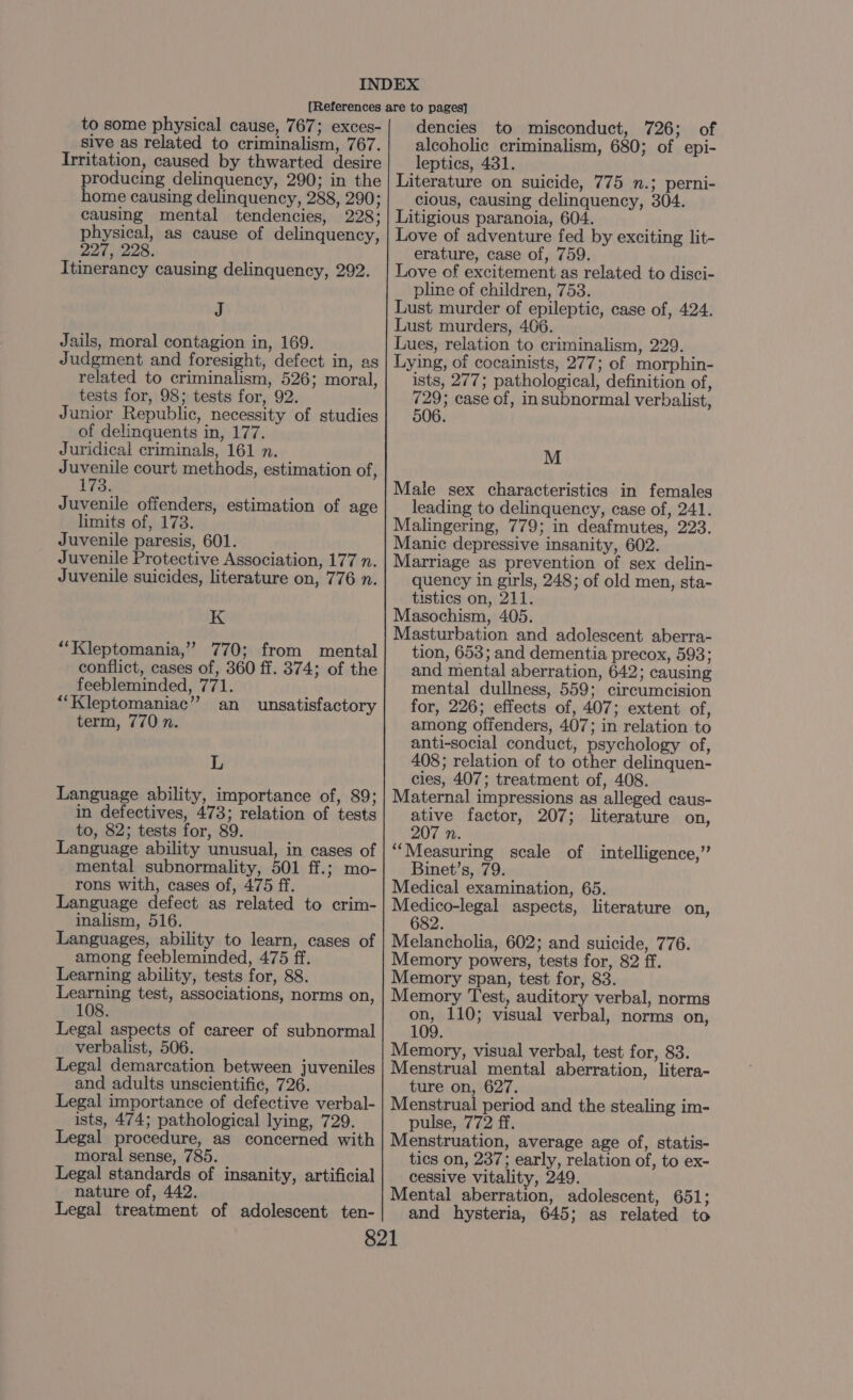 to some physical cause, 767; exces- sive as related to criminalism, 767. Irritation, caused by thwarted desire producing delinquency, 290; in the home causing delinquency, 288, 290; causing mental tendencies, 228; physical, as cause of delinquency, 227, 228. Itinerancy causing delinquency, 292. J Jails, moral contagion in, 169. Judgment and foresight, defect in, as related to criminalism, 526; moral, tests for, 98; tests for, 92. Junior Republic, necessity of studies of delinquents in, 177. Juridical criminals, 161 n. Juvenile court methods, estimation of, 173. Juvenile offenders, estimation of age limits of, 173. Juvenile paresis, 601. Juvenile Protective Association, 177 n. Juvenile suicides, literature on, 776 n. K “‘Kleptomania,” 770; from mental conflict, cases of, 360 ff. 374; of the feebleminded, 771. “Kleptomaniac”? an unsatisfactory term, 770 n. L Language ability, importance of, 89; in defectives, 473; relation of tests to, 82; tests for, 89. Language ability unusual, in cases of mental subnormality, 501 ff.; mo- rons with, cases of, 475 ff. Language defect as related to crim- inalism, 516. Languages, ability to learn, cases of among feebleminded, 475 ff. Learning ability, tests for, 88. Learning test, associations, norms on, 108 Legal aspects of career of subnormal verbalist, 506. Legal demarcation between juveniles and adults unscientific, 726. Legal importance of defective verbal- ists, 474; pathological lying, 729. Legal procedure, as concerned with moral sense, 785. Legal standards of insanity, artificial nature of, 442. Legal treatment of adolescent ten- dencies to misconduct, 726; of alcoholic criminalism, 680; of epi- leptics, 431. Literature on suicide, 775 n.; perni- cious, causing delinquency, 304. Litigious paranoia, 604. Love of adventure fed by exciting lit- erature, case of, 759. Love of excitement as related to disci- pline of children, 753. Lust murder of epileptic, case of, 424. Lust murders, 406. Lues, relation to criminalism, 229. Lying, of cocainists, 277; of morphin- ists, 277; pathological, definition of, 729; case of, insubnormal verbalist, 506. M Male sex characteristics in females leading to delinquency, case of, 241. Malingering, 779; in deafmutes, 223. Manic depressive insanity, 602. Marriage as prevention of sex delin- quency in girls, 248; of old men, sta- tistics on, 211. Masochism, 405. Masturbation and adolescent aberra- tion, 653; and dementia precox, 593; and mental aberration, 642; causing mental dullness, 559; circumcision for, 226; effects of, 407; extent of, among offenders, 407; in relation to anti-social conduct, psychology of, 408; relation of to other delinquen- cies, 407; treatment of, 408. Maternal impressions as alleged caus- ative factor, 207; literature on, 207 n. “Measuring scale of intelligence,” Binet’s, 79. Medical examination, 65. Medico-legal aspects, literature on, 682. Melancholia, 602; and suicide, 776. Memory powers, tests for, 82 ff. Memory span, test for, 83. Memory Test, auditory verbal, norms on, 110; visual verbal, norms on, 109. Memory, visual verbal, test for, 83. Menstrual mental aberration, litera- ture on, 627. Menstrual period and the stealing im- pulse, 772 ff. Menstruation, average age of, statis- tics on, 237; early, relation of, to ex- cessive vitality, 249. Mental aberration, adolescent, 651; and hysteria, 645; as related to