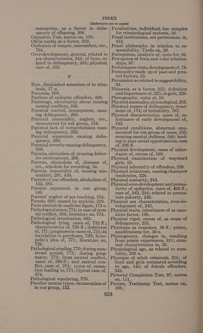 Opposites Test, norms on, 110. Otitis media as a factor, 219. Outbursts of temper, misconduct, etc., 764. Over-development, general, related to sex characteristics, 244; of boys, re- lated to delinquency, 255; physical, case of, 242. P Pain, diminished sensation of in crim- nals) 1 Zins Paranoia, 604. Pardons of epileptic offenders, 426. Parentage, uncertainty about causing mental conflicts, 356. Parental control, incompetent, caus- ing delinquency, 289. Parental immorality, neglect, enumerated for our group, 134. Parental lack of comprehension caus- ing delinquency, 292. Parental separation causing delin- quency, 290. Parental severity causing delinquency, 289. Parents, alcoholism of, creating defect- ive environment, 266. Parents, alcoholism of, diseases of, etc., schedule for recording, 54. Parents, immorality of, causing mis- conduct, 291, 410. Parents of our offenders, alcoholism of, 152, 286. Parents separated, 149. Parents’ neglect of sex teaching, 354. Paresis, 600; caused by syphilis, 229. Paris institut de medicine légale, 173 n. Pathological arson, 774; in case of men- tal conflict, 384; literature on, 774. Pathological intoxication, 683. Pathological lying, cases of, 732 ff.; characteristics of, 729 ff.; definition of, 771; prognoses in cases of, 731; in its relation to psychoses, 750; Krae- pear idea of, 771; literature on, Pathological stealing, 770; during men- strual period, 772; during preg- nancy, 773; from mental conflict, cases of, 360 ff.; and mental con- flict, case of, 374; types of, causa- aoe leading to, 771; typical case of, Pathological wandering, 776. Peculiar mental types, enumeration of in our group, 132. etc., in our group, ares institutions, sex perversions in, 2: Penal philosophy in relation to re- sponsibility, Tarde on, 20. Perceptions, analys's of, tests for, 91. Perception of form and color relation- ships, 87. Performance tests, development of, 78. Personality made up of past and pres- ent factors, 25. Persuasion as related to suggestibility,. 93 Phimosis, as a factor, 225; definition and importance of, 225; in girls, 226. Photography, value of, 58. Physical anomalies, chronological, 235. Physical causes of delinquency, treat- ment of, 174; of irritability, 767. Physical characteristics, cases of, in- heritance of early development of, 193. Physical conditions, abnormal enu- merated for our group of cases, 135; creating mental dullness, 546; lead- ing to poor social opportunities, case of, 238 ff. Physical development, cases of inher- itance of, excess of, 189. Physical examination of wayward girls, 65. Physical inferiority of offenders, 238. Physical irritations, causing character tendencies, 228. Physical maturity, 245. Physical over-development and prema- turity of epileptics, cases of, 420 ff.; case of, 242, 244; related to prema- ture puberty, 248. Physical sex characteristics, over-de- velopment of, 245. Physical traits, inheritance of as caus- ative factor, 198. Physical vigor, excess of, as cause of delinquency, 231. Physician as examiner, 36 ff.; prison, qualifications for, 36 n. Physiognomy, changes in, resulting from prison experiences, 311; crim- inal characteristics in, 58. Physiological age, as related to men- tality, 250 n. Physique of adult criminals, 215; of boys and girls compared according to age, 145; of female offenders, 242. Pictorial Completion Test, 97; norms on, 111 Picture, Testimony Test, norms on, 108.