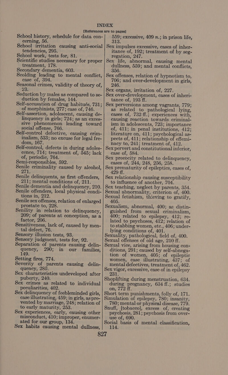 School history, schedule for data con- cerning, 56. School irritation causing anti-social tendencies, 295. School work, tests for, 81. Scientific studies necessary for proper treatment, 178. Secondary dementia, 603. Scolding leading to mental conflict, case of, 394. Seasonal crimes, validity of theory of, 23: Seduction by males as compared to se- duction by females, 144. Self-accusation of drug habitués, 731; of morphinists, 277; case of, 746. Self-assertion, adolescent, causing de- linquency in girls; 724; as an exces- sive phenomenon leading toward social offense, 766. Self-control defective, causing crim- inalism, 533; no excuse for legal fre- dom, 167. Self-control, defects in during adoles- cence, 714; treatment of, 545; lack of, periodic, 764. Semi-responsibles, 592. ona criminality caused by alcohol, 271. Senile delinquents, as first offenders, 211; mental conditions of, 211. Senile dementia and delinquency, 210. Senile offenders, local physical condi- tions in, 212. Senile sex offenses, relation of enlarged prostate to, 228. Senility in relation to delinquency, 209; of parents at conception, as a factor, 206. Sensitiveness, lack of, caused by men- tal defect, 76. Sensory illusion tests, 93. Sensory judgment, tests for, 92. Separation of parents causing delin- Set 290; in our families, Setting fires, 774. Severity of parents causing delin- quency, 289. Sex characteristics undeveloped after puberty, 240. Sex crimes as related to individual peculiarities, 402. Sex delinquency of feebleminded girls, case illustrating, 459; in girls, as pre- vented by marriage, 248; relation of to early maturity, 253. Sex experiences, early, causing other misconduct, 410; improper, enumer- ated for our group, 134. Sex habits causing mental dullness, 559; excessive, 409 n.; in prison life, 313 Sex impulses excessive, cases of inher- itance of, 192; treatment of by seg- regation, 247. Sex life, abnormal, causing mental dullness, 559; and mental conflicts, 356. Sex offenses, relation of hypnotism to, 706; and over-development in girls, 246. Sex organs, irritation of, 227. Sex over-development, cases of inheri- tance of, 193 ff. Sex perversions among vagrants, 779; as related to pathological lying, cases of, 732 ff.; experiences with, causing reaction towards criminal- ism in adolescents, 723; importance of, 411; in penal institutions, 412; literature on, 411; psychological as- pects of, 411; relationship of effemi- nacy to, 241; treatment of, 412. Sex pervert and constitutional inferior, case of, 584. Sex precocity related to delinquency, cases of, 244, 248, 256, 258. Sex Sete opt of epileptics, cases of, 429 Sex relationship causing susceptibility to influence of another, 704. Sex teaching, neglect by parents, 354. Sexual abnormality, criterion of, 400. Sexual fetishism, thieving to gratify, 405. Sexualism, abnormal, 400; as distin- guished from sexual criminalism, 400; related to epilepsy, 412; re- lated to psychoses, 412; relation of to stabbing women, etc., 406; under- lying conditions of, 401. Sexuality, pathological, field of, 400. Sexual offenses of old age, 210 ff. Sexual vice, arising from housing con- ditions, 291; caused by self-abnega- tion of women, 405; of epileptic women, case illustrating, 487; of mental defectives, treatment of, 462. Sex vigor, excessive, case of in epilepsy 2 Shoplifting during menstruation, 634. during pregnancy, 634 ff.; studies on, 772 ff. Short term punishments, folly of, 171. Simulation of epilepsy, 780; insanity, 780; mental or physical disease, 779. Snuff, [tobacco], excess of, creating psychosis, 281; psychosis from over- use of, 690. Social basis of mental classification, 114.