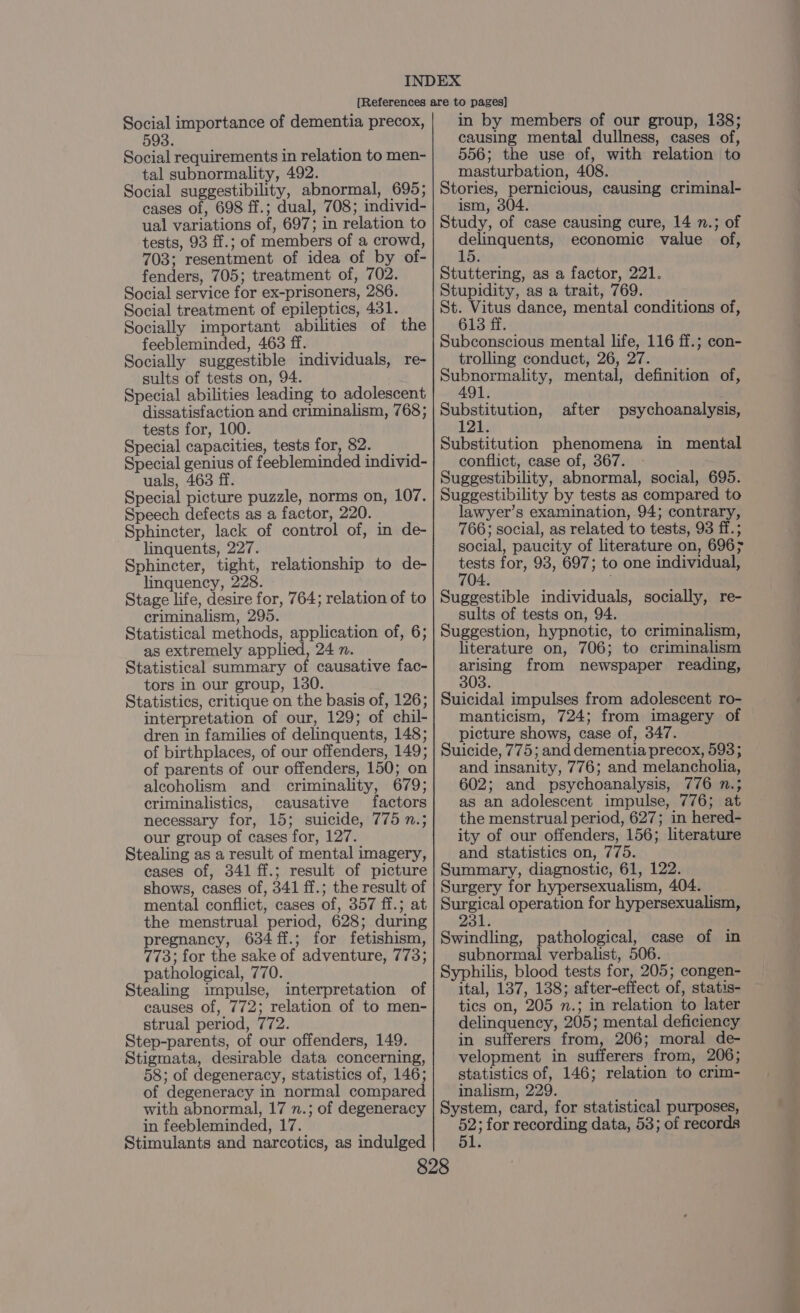 Social importance of dementia precox, 593. Social requirements in relation to men- tal subnormality, 492. Social suggestibility, abnormal, 695; cases of, 698 ff.; dual, 708; individ- ual variations of, 697; in relation to tests, 93 ff.; of members of a crowd, 703; resentment of idea of by of- fenders, 705; treatment of, 702. Social service for ex-prisoners, 286. Social treatment of epileptics, 431. Socially important abilities of the feebleminded, 463 ff. Socially suggestible individuals, re- sults of tests on, 94. . Special abilities leading to adolescent dissatisfaction and criminalism, 768; tests for, 100. Special capacities, tests for, 82. Special genius of feebleminded individ- uals, 463 ff. Special picture puzzle, norms on, 107. Speech defects as a factor, 220. Sphincter, lack of control of, in de- linquents, 227. Sphincter, tight, relationship to de- linquency, 228. Stage life, desire for, 764; relation of to criminalism, 295. Statistical methods, application of, 6; as extremely applied, 24 n. Statistical summary of causative fac- tors in our group, 130. Statistics, critique on the basis of, 126; interpretation of our, 129; of chil- dren in families of delinquents, 148; of birthplaces, of our offenders, 149; of parents of our offenders, 150; on alcoholism and criminality, 679; criminalistics, causative factors necessary for, 15; suicide, 775 n.; our group of cases for, 127. Stealing as a result of mental imagery, eases of, 341 ff.; result of picture shows, cases of, 341 ff.; the result of mental conflict, cases of, 357 ff.; at the menstrual period, 628; during pregnancy, 634 ff.; for fetishism, 773; for the sake of adventure, 773; pathological, 770. Stealing impulse, interpretation of causes of, 772; relation of to men- strual period, 772. Step-parents, of our offenders, 149. Stigmata, desirable data concerning, 58; of degeneracy, statistics of, 146; of degeneracy in normal compared with abnormal, 17 n.; of degeneracy in feebleminded, 17. Stimulants and narcotics, as indulged in by members of our group, 138; causing mental dullness, cases of, 556; the use of, with relation to masturbation, 408. Stories, pernicious, causing criminal- ism, 304 Study, of case causing cure, 14 n.; of eM HAAN economic value of, Stuttering, as a factor, 221. Stupidity, as a trait, 769. St. Vitus dance, mental conditions of, 613 ff. Subconscious mental life, 116 ff.; con- trolling conduct, 26, 27. Sete eobe mental, definition of, Beem ae after psychoanalysis, Substitution phenomena in mental conflict, case of, 367. Suggestibility, abnormal, social, 695. Suggestibility by tests as compared to lawyer’s examination, 94; contrary, 766; social, as related to tests, 93 ff.; social, paucity of literature on, 696; ee for, 93, 697; to one individual, 4. Suggestible individuals, socially, re- sults of tests on, 94. Suggestion, hypnotic, to criminalism, literature on, 706; to criminalism ae from newspaper reading, 3. Suicidal impulses from adolescent ro- manticism, 724; from imagery of picture shows, case of, 347. Suicide, 775; and dementia precox, 593; and insanity, 776; and melancholia, 602; and psychoanalysis, 776 n.; as an adolescent impulse, 776; at the menstrual period, 627; in hered- ity of our offenders, 156; literature and statistics on, 775. Summary, diagnostic, 61, 122. Surgery for hypersexualism, 404. Surgical operation for hypersexualism, 231. Swindling, pathological, case of in subnormal verbalist, 506. Syphilis, blood tests for, 205; congen- ital, 137, 138; after-effect of, statis- tics on, 205 n.; in relation to later delinquency, 205; mental deficiency in sufferers from, 206; moral de- velopment in sufferers from, 206; statistics of, 146; relation to crim- inalism, 229. System, card, for statistical purposes, on ; for recording data, 53; of records 51. a a ae