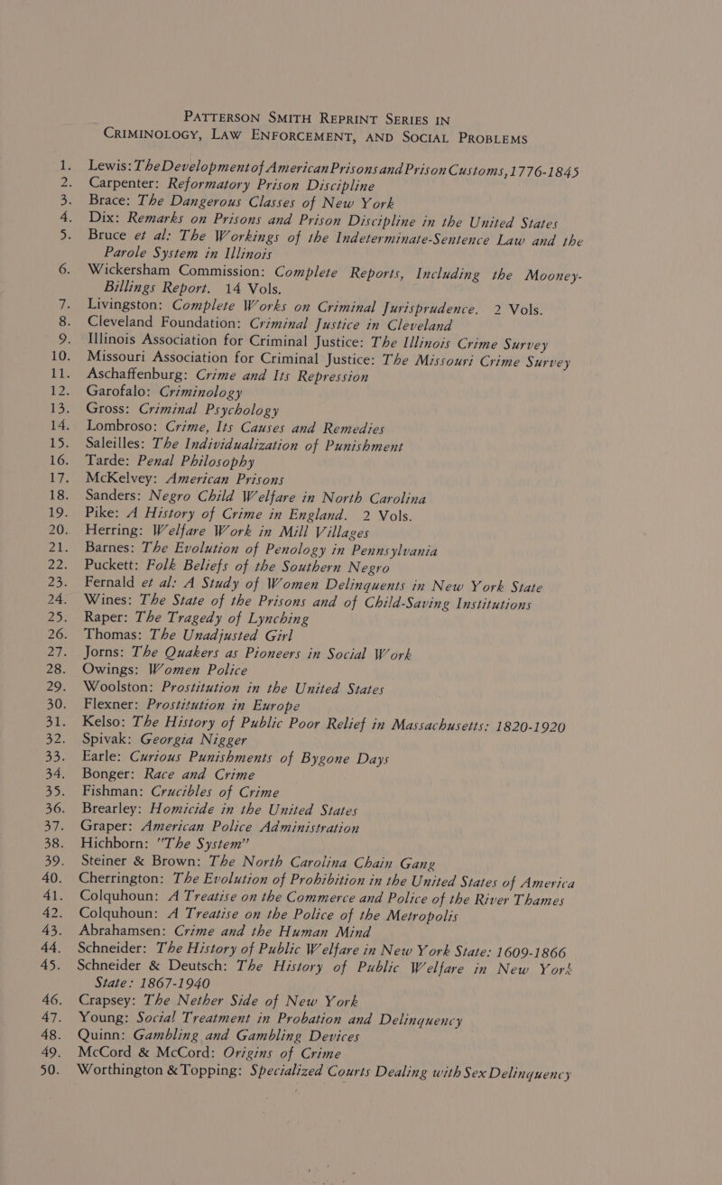 Vi whe PATTERSON SMITH REPRINT SERIES IN CRIMINOLOGY, LAW ENFORCEMENT, AND SOCIAL PROBLEMS Lewis: The Developmentof AmericanPrisons and PrisonC ustoms, 1776-1845 Carpenter: Reformatory Prison Discipline Brace: The Dangerous Classes of New York Dix: Remarks on Prisons and Prison Discipline in the United States Bruce e¢ al: The Workings of the Indeterminate-Sentence Law and the Parole System in Illinois Wickersham Commission: Complete Reports, Including the Mooney- Billings Report. 14 Vols. Livingston: Complete Works on Criminal Jurisprudence. 2 Vols. Cleveland Foundation: Criminal Justice in Cleveland Illinois Association for Criminal Justice: The Illinois Crime Survey Missouri Association for Criminal Justice: The Missouri Crime Survey Aschafftenburg: Crime and Its Repression Garofalo: Criminology Gross: Criminal Psychology Lombroso: Crime, Its Causes and Remedies Saleilles: The Individualization of Punishment Tarde: Penal Philosophy McKelvey: American Prisons Sanders: Negro Child Welfare in North Carolina Pike: A History of Crime in England. 2 Vols. Herring: Welfare Work in Mill Villages Barnes: The Evolution of Penology in Pennsylvania Puckett: Folk Beliefs of the Southern Negro Fernald et al: A Study of Women Delinquents in New York State Wines: The State of the Prisons and of Child-Saving Institutions Raper: The Tragedy of Lynching Thomas: The Unadjusted Girl Jorns: The Quakers as Pioneers in Social Work Owings: Women Police Woolston: Prostitution in the United States Flexner: Prostitution in Europe Kelso: The History of Public Poor Relief in Massachusetts: 1820-1920 Spivak: Georgia Nigger Earle: Curious Punishments of Bygone Days Bonger: Race and Crime Fishman: Crucibles of Crime Brearley: Homicide in the United States Graper: American Police Administration Hichborn: “The System” Steiner &amp; Brown: The North Carolina Chain Gang Cherrington: The Evolution of Prohibition in the United States of America Colquhoun: A Treatise on the Commerce and Police of the River Thames Colquhoun: A Treatise on the Police of the Metropolis Abrahamsen: Crime and the Human Mind Schneider: The History of Public Welfare in New Y ork State: 1609-1866 Schneider &amp; Deutsch: The History of Public Welfare in New York State: 1867-1940 Crapsey: The Nether Side of New York Young: Social Treatment in Probation and Delinquency Quinn: Gambling and Gambling Devices McCord &amp; McCord: Origins of Crime Worthington &amp; Topping: Specialized Courts Dealing with Sex Delinquency