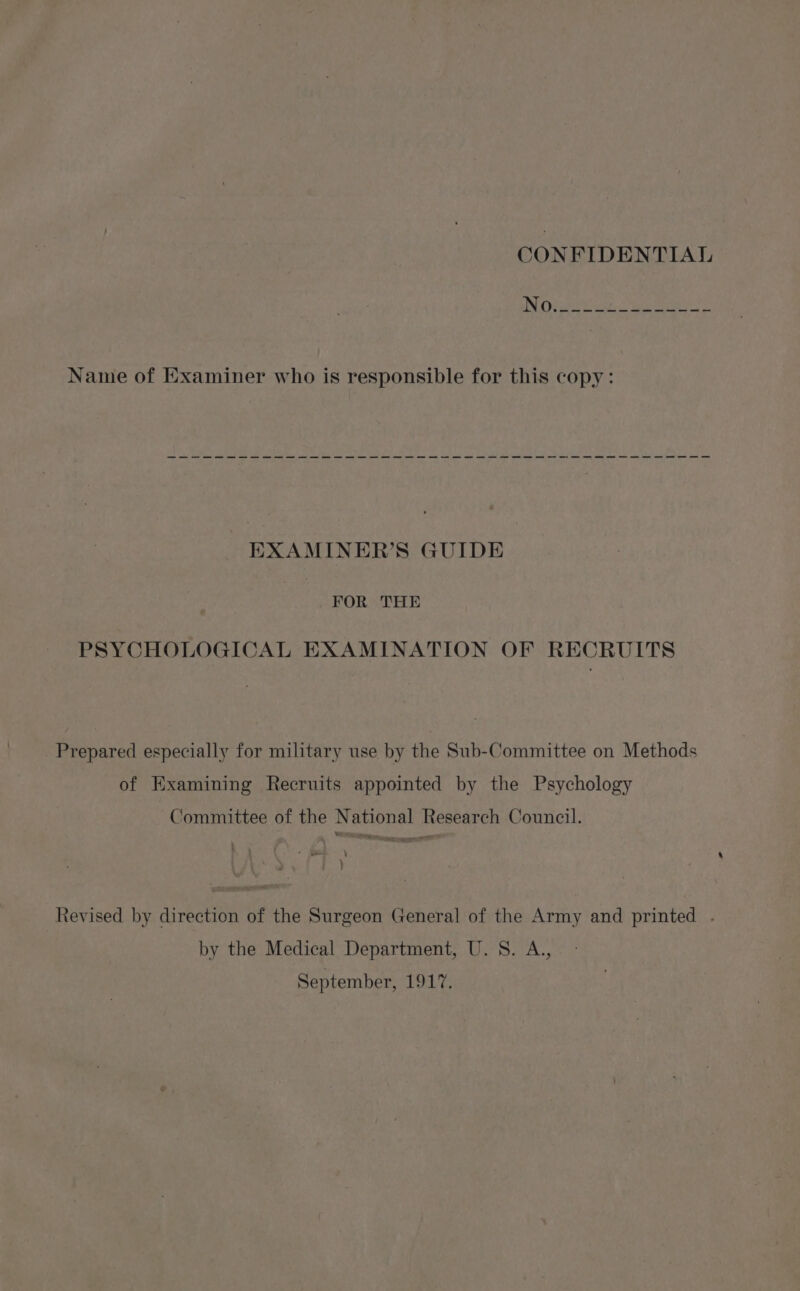 CONFIDENTIAL a a a a a a ee a i ae ee ee EXAMINER’S GUIDE FOR THE PSYCHOLOGICAL EXAMINATION OF RECRUITS Prepared especially for military use by the Sub-Committee on Methods of Examining Recruits appointed by the Psychology Committee of the National Research Council. Revised by direction of the Surgeon General of the Army and printed . by the Medical Department, U.S. A., September, TOL eS