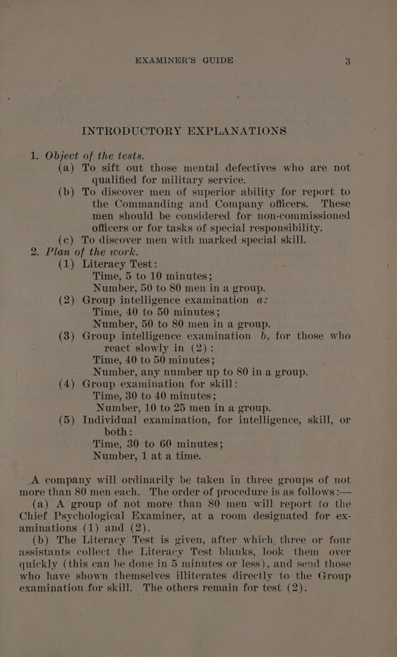 INTRODUCTORY EXPLANATIONS 1. Object of the tests. (a) To sift out those mental defectives who are not qualified for military service. (b) To discover men of superior ability for report to the Commanding and Company officers. These men should be considered for non-commissioned officers or for tasks of special responsibility. (c) To discover men with marked special skill. 2. Plan of the work. (1) Literacy Test: Time, 5 to 10 minutes; Number, 50 to 80 men in a group. (2) Group intelligence examination a: Time, 40 to 50 minutes; Number, 50 to 80 men in a group. (3) Group intelligence examination 0b, for those who react slowly in (2): Time, 40 to 50 minutes; Number, any number up to 80 in a group. (4) Group examination for skill: Time, 30 to 40 minutes; Number, 10 to 25 men in a group. (5) Individual examination, for intelligence, skill, or both: Time, 30 to 60 minutes; Number, 1 at a time. A company will ordinarily be taken in three groups of not more than 80 men each. The order of procedure is as follows: (a) A group of not more than 80 men will report to the Chief Psychological Examiner, at a room designated for ex- aminations (1) and (2). (b) The Literacy Test is given, after which, three or four assistants collect the Literacy Test blanks, look them over quickly (this can be done in 5 minutes or less), and send those who have shown themselves illiterates directly to the Group examination for skill. The others remain for test (2).