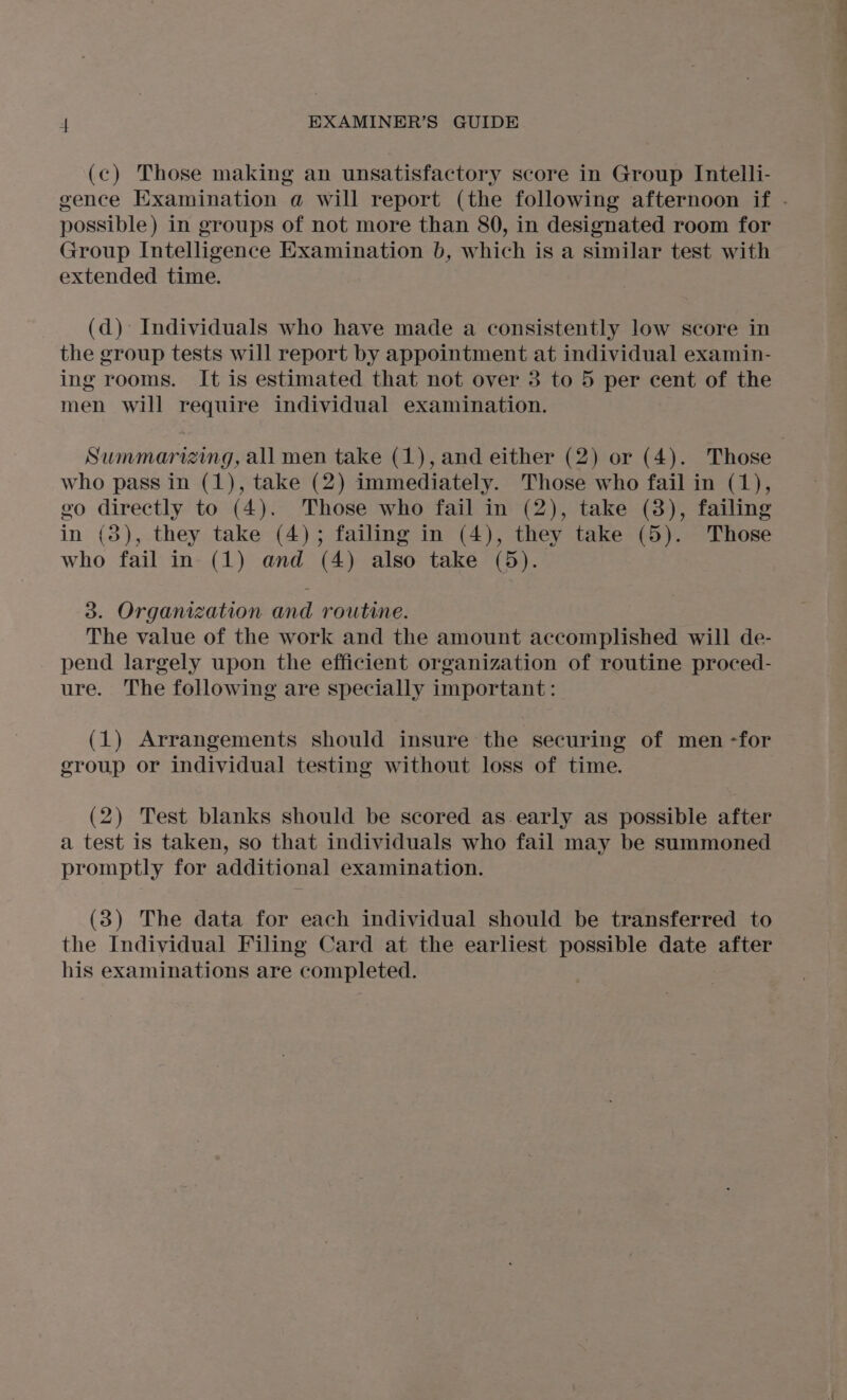 (c) Those making an unsatisfactory score in Group Intelli- gence Examination @ will report (the following afternoon if . possible) in groups of not more than 80, in designated room for Group Intelligence Examination b, which is a similar test with extended time. (d) Individuals who have made a consistently low score in the group tests will report by appointment at individual examin- ing rooms. It is estimated that not over 3 to 5 per cent of the men will require individual examination. Summarizing, all men take (1), and either (2) or (4). Those who pass in (1), take (2) immediately. Those who fail in (1), go directly to (4). Those who fail in (2), take (8), failing in (3), they take (4); failing in (4), they take (5). Those who fail in (1) and (4) also take (5). 3. Orgamezation and routine. The value of the work and the amount accomplished will de- pend largely upon the efficient organization of routine proced- ure. The following are specially important: (1) Arrangements should insure the securing of men -for group or individual testing without loss of time. (2) Test blanks should be scored as.early as possible after a test is taken, so that individuals who fail may be summoned promptly for additional examination. (8) The data for each individual should be transferred to the Individual Filing Card at the earliest possible date after his examinations are completed.