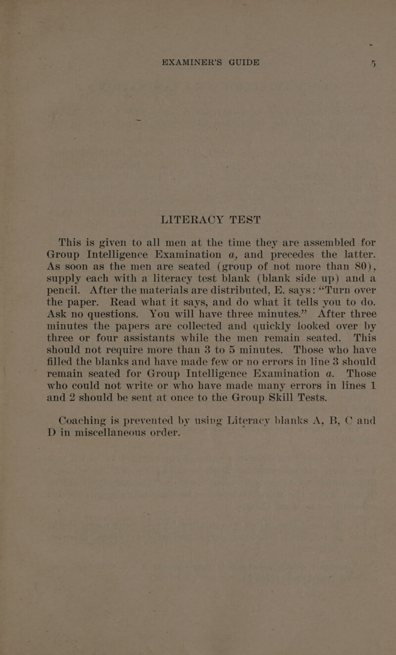 St LITERACY TEST This is given to all men at the time they are assembled for Group Intelligence Examination a, and precedes the latter. As soon as the men are seated (group of not more than 80), supply each with a literacy test blank (blank side up) and a pencil. After the materials are distributed, E. says: “Turn over the paper. Read what it says, and do what it tells you to do. Ask no questions. You will have three minutes.” After three minutes the papers are collected and quickly looked over by three or four assistants while the men remain seated. This should not require more than 3 to 5 minutes. Those who have filled the blanks and have made few or no errors in line 3 should remain seated for Group Intelligence Examination a. Those who could not write or who have made many errors in lines 1 and 2 should be sent at once to the Group Skill Tests. Coaching is prevented by using Literacy blanks A, B, C and D in miscellaneous order.