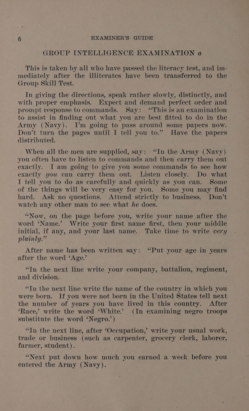 GROUP INTELLIGENCE EXAMINATION a This is taken by all who have passed the literacy test, and im- mediately after the illiterates have been transferred to the aroup Skill Test. In giving the directions, speak rather slowly, distinctly, and with proper emphasis. Expect and demand perfect order and prompt response.to commands. Say: “This is an examination to assist in finding out what you are best fitted to do in the Army (Navy). T’m going to pass around some papers now. Don’t turn the pages until I tell you to.” Have the papers distributed. When all the men are supplied, sav: “In the Army (Navy) you often have to listen to commands and then carry them out exactly. JI am going to give vou some commands to see how exactly you can carry them out. Listen closely. Do what I tell you to do as carefully and quickly as you can. Some of the things will be very easy for you. Some you may find hard. Ask no questions. Attend strictly to business. Don’t watch any other man to see what he does. “Now, on the page before you, write your name after the word ‘Name.’ Write your first name first, then your middle initial, if any, and your last name. Take time to write very plainly.” After name has been written say: ‘Put your age in years after the word ‘Age.’ “In the next line write your company, battalion, regiment, and division. “Tn the next line write the name of the country in which you were born. If you were not born in the United States tell next the number of years you have lived in this country. After ‘Race,’ write the word ‘White. (In examining negro troops substitute the word ‘Negro.’ ) | “In the next line, after ‘Occupation,’ write your usual work, trade or business (such as carpenter, grocery clerk, laborer, farmer, student). ; “Next put down how much you earned a week before you entered the Army (Navy).