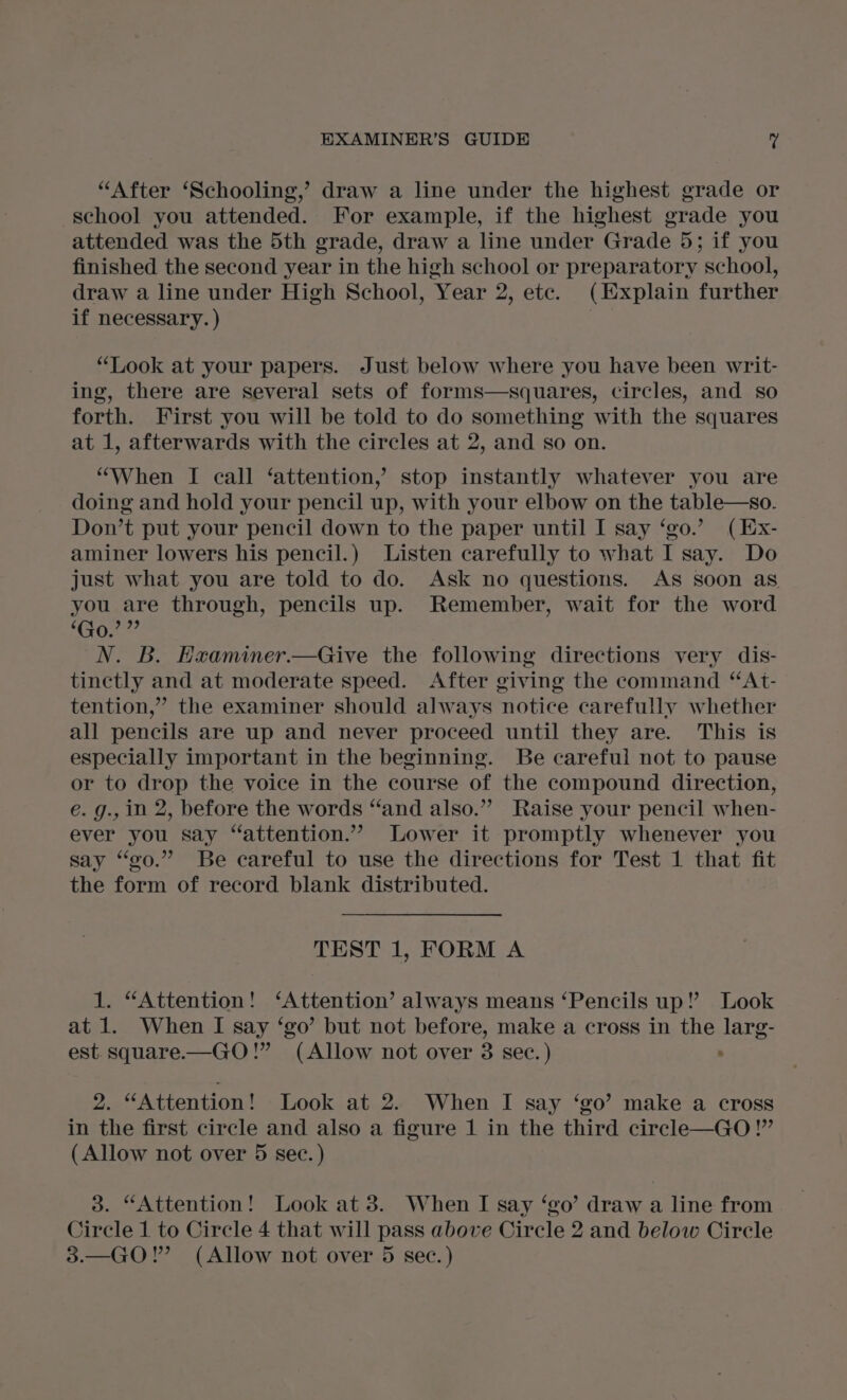 “After ‘Schooling,’ draw a line under the highest grade or school you attended. For example, if the highest grade you attended was the 5th grade, draw a line under Grade 5; if you finished the second year in the high school or preparatory school, draw a line under High School, Year 2, etc. (Explain further if necessary. ) “Look at your papers. Just below where you have been writ- ing, there are several sets of forms—squares, circles, and so forth. First you will be told to do something with the squares at 1, afterwards with the circles at 2, and so on. “When I call ‘attention, stop instantly whatever you are doing and hold your pencil up, with your elbow on the table—so. Don’t put your pencil down to the paper until I say ‘go.’ (Ex- aminer lowers his pencil.) Listen carefully to what I say. Do just what you are told to do. Ask no questions. AS soon as you are through, pencils up. Remember, wait for the word ‘Go.’ 9? N. B. Hxaminer.—Give the following directions very dis- tinctly and at moderate speed. After giving the command “At- tention,” the examiner should always notice carefully whether all pencils are up and never proceed until they are. This is especially important in the beginning. Be careful not to pause or to drop the voice in the course of the compound direction, e. g., in 2, before the words “‘and also.” Raise your pencil when- ever you say “attention.”” Lower it promptly whenever you say “go.” Be careful to use the directions for Test 1 that fit the form of record blank distributed. TEST 1, FORM A 1. “Attention! ‘Attention’ always means ‘Pencils up!’ Look at 1. When I say ‘go’ but not before, make a cross in the larg- est. square.—GO!” (Allow not over 8 sec.) . 2. “Attention! Look at 2. When I say ‘go’ make a cross in the first circle and also a figure 1 in the third circle—GO!”’ (Allow not over 5 sec. ) 3. “Attention! Look at 3. When I say ‘go’ draw a line from Circle 1 to Circle 4 that will pass above Circle 2 and below Circle