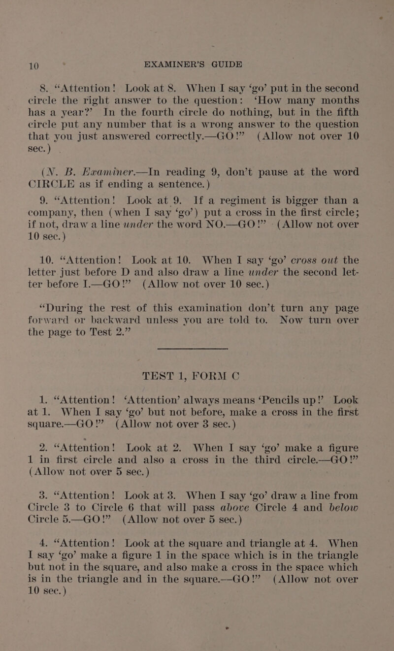 8. “Attention! Look at 8. When I say ‘go’ put in the second circle the right answer to the question: ‘How many months has a year?’ In the fourth circle do nothing, but in the fifth circle put any number that is a wrong answer to the question that you just answered correctly.— GO!” (Allow not over 10 sec.) (N. B. Hraminer.—In reading 9, don’t pause at the word CIRCLE as if ending a sentence. ) 9. “Attention! Look at 9. If a regiment is bigger than a company, then (when I say ‘go’) put a cross in the first circle; if not, draw a line wnder the word NO.—GO!” (Allow not over 10 sec. ) 10. “Attention! Look at 10. When I say ‘go’ cross out the letter just before D and also draw a line under the second let- ter before I—GO!” (Allow not over 10 sec. ) “During the rest of this examination don’t turn any page forward or backward unless you are told to. Now turn over the page to Test 2.” TEST 1, FORM C 1. “Attention! ‘Attention’ always means ‘Pencils up!’ Look at 1. When I say ‘go’ but not before, make a cross in the first square.—GO!”’ (Allow not over 3 sec. ) 2. “Attention! Look at 2. When I say ‘go’ make a figure 1 in first circle and also a cross in the third circle. —GO!” (Allow not over 5 sec. ) ! 3d. “Attention! Look at 3. When I say ‘go’ draw a line from Circle 3 to Circle 6 that will pass above Circle 4 and below Circle 5.—GO!” (Allow not over 5 sec.) | 4. “Attention! Look at the square and triangle at 4. When I say ‘go’ make a figure 1 in the space which is in the triangle but not in the square, and also make a cross in the space which is in the triangle and in the square.—GO!” (Allow not over