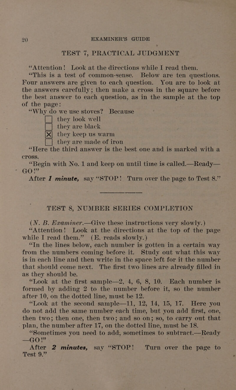 TEST 7, PRACTICAL JUDGMENT | “Attention! Look at the directions while I read them. “This is a test of common-sense. Below are ten questions. Four answers are given to each question. You are to look at the answers carefully; then make a cross in the square before the best answer to each question, as in the seals at the top of the page: ‘“‘Why do we use stoves? Because [| they look well [| they are black they keep us warm [_] they are made of iron “Here the third answer is the best one and is marked w rth a CrOSSs. “Begin with No. 1 and keep on sae time is called —Ready— GO! 499 After I minute, say “STOP! Turn over the page to Test 8.” Cee TEST 8, NUMBER SERIES COMPLETION (N. B. Hxaminer.—Give these instructions very slowly. ) “Attention! Look at the directions at the top of the page while I read them.” (E. reads slowly. ) “In the lines below, each number is gotten in a certain way from the numbers coming before it. Study out what this way is in each line and then write in the space left for it the number that should come next. The first two lines are already filled in as they should be. “Look at the first sample—2, 4, 6, 8, 10. Each number is formed by adding 2 to the number before it, so the number after 10, on the dotted line, must be 12. “Look at the second sample—11, 12, 14, 15, 17. Here you do not add the same number each time, but you add first, one, then two; then one, then two; and so on; so, to carry out that - plan, the number after 17, on the dotted line, must be 18. “Sometimes you need to add, sometimes to subtract.—Ready —GO! 19? After 2 minutes, say “STOP! Turn over the page to