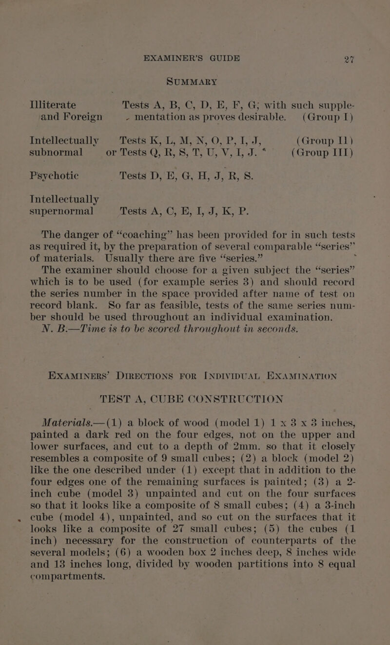 SUMMARY Illiterate Tests A, B, C, D, E, F, G; with such supple- and Foreign - mentation as proves desirable. (Group I) Intellectually Leste Kea, MawN. OO. Po Td; (Group I) subnormal orTests), KR, .S; T; U,V, 1, J. * (Group ITT) Psychotic Tests D, E, G, H, J, R, 8. TIntellectually supernormal ests A, (Ooi dia) KP. The danger of “coaching” has been provided for in such tests as required it, by the preparation of several comparable “‘series”’ of materials. Usually there are five ‘‘series.” t The examiner should choose for a given subject the “series” which is to be used (for example series 3) and should record the series number in the space provided after name of test on record blank. So far as feasible, tests of the same series num- ber should be used throughout an individual examination. N. B.—Time is to be scored throughout in seconds. EXAMINERS’ DIRECTIONS FOR INDIVIDUAL EXAMINATION TEST A, CUBE CONSTRUCTION Materials.—(1) a block of wood (model 1) 1 x 8 x 3 inches, painted a dark red on the four edges, not on the upper and lower surfaces, and cut to a depth of 2mm. so that it closely resembles a composite of 9 small cubes; (2) a block (model 2) like the one described under (1) except that in addition to the four edges one of the remaining surfaces is painted; (3) a 2- inch cube (model 3) unpainted and cut on the four surfaces so that it looks like a composite of 8 small cubes; (4) a 38-inch cube (model 4), unpainted, and so cut on the surfaces that it looks like a composite of 27 small cubes; (5) the cubes (1 inch) necessary for the construction of counterparts of the several models; (6) a wooden box 2 inches deep, 8 inches wide and 13 inches long, divided by wooden partitions into 8 equal compartments. :