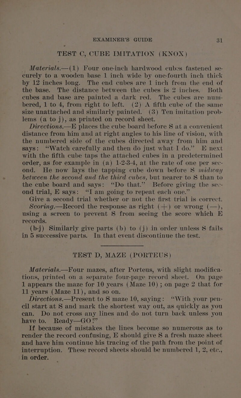 TEST C, CUBE IMITATION (KNOX) _ Materials—(1) Four one-inch hardwood cubes fastened se- curely to a wooden base 1 inch wide by one-fourth inch thick by 12 inches long. The end cubes are 1 inch from the end of the base. The distance between the cubes is 2 inches. Both cubes and base are painted a dark red. The cubes are numn- bered, 1 to 4, from right to left. (2) A fifth cube of the same size unattached and similarly painted. (3) Ten imitation prob- lems (a to j), as printed on record sheet. Directions.—E places the cube board before S at a convenient distance from him and at right angles to his line of vision, with the numbered side of the cubes directed away from him and says: ‘Watch carefully and then do just what I do.” E next with the fifth cube taps the attached cubes in a predetermined order, as for example in (a) 1-2-3-4, at the rate of one per sec- ond. He now lays the tapping cube down before S midway between the second and the third cubes, but nearer to S than to the cube board and says: ‘Do that.” Before giving the sec- ond trial, E says: “I am going to repeat each one.” Give a second trial whether or not the first trial is correct. Scoring.—Record the response as right (++) or wrong (—), using a screen to prevent S from seeing the score which E records. (b-j) Similarly give parts (b) to (j) in order unless § fails in 5 successive parts. In that event discontinue the test. TEST D, MAZE (PORTEUS) Materials.—Four mazes, after Porteus, with slight modifica- tions, printed on a separate four-page record sheet. On page 1 appears the maze for 10 years (Maze 10) ; on page 2 that for 11 years (Maze 11), and so on. Directions.—Present to S maze 10, saying: ‘With your pen- cil start at S and mark the shortest way out, as quickly as you can. Do not cross any lines and do not turn back unless you have to. Ready—GO!” If because of mistakes the lines become so numerous as to render the record confusing, E should give S a fresh maze sheet and have him continue his tracing of the path from the point of interruption. These record sheets should be numbered 1, 2, etc., in order.