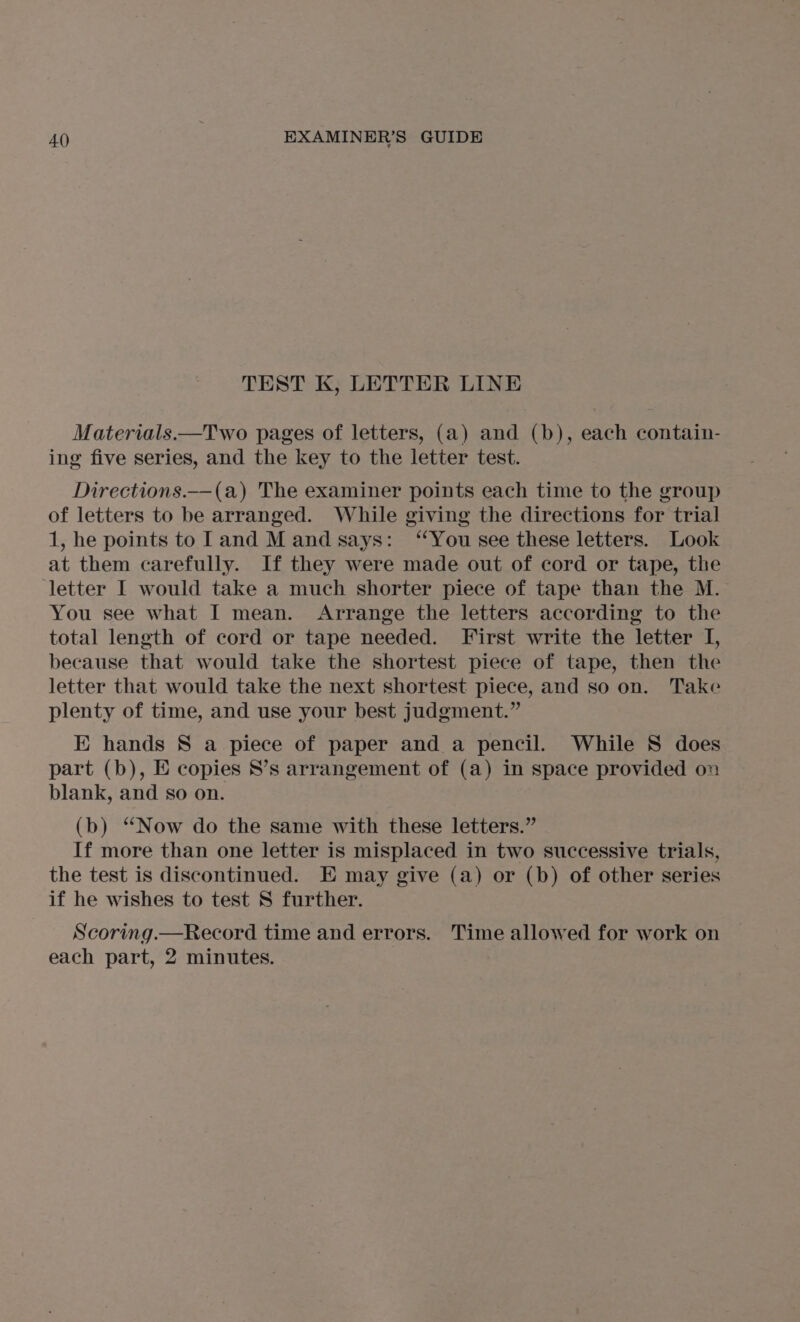 TEST K, LETTER LINE Materials —Two pages of letters, (a) and (b), each contain- ing five series, and the key to the letter test. Directions.—(a) The examiner points each time to the group of letters to be arranged. While giving the directions for trial 1, he points to land M and says: ‘You see these letters. Look at them carefully. If they were made out of cord or tape, the ‘letter I would take a much shorter piece of tape than the M. You see what I mean. Arrange the letters according to the total length of cord or tape needed. First write the letter I, because that would take the shortest piece of tape, then the letter that would take the next shortest piece, and so on. Take plenty of time, and use your best judgment.” E hands S a piece of paper and a pencil. While S does part (b), E copies S’s arrangement of (a) in space provided on blank, and so on. (b) “Now do the same with these letters.” If more than one letter is misplaced in two successive trials, the test is discontinued. E may give (a) or (b) of other series if he wishes to test S further. Scoring.—Record time and errors. Time allowed for work on each part, 2 minutes. :