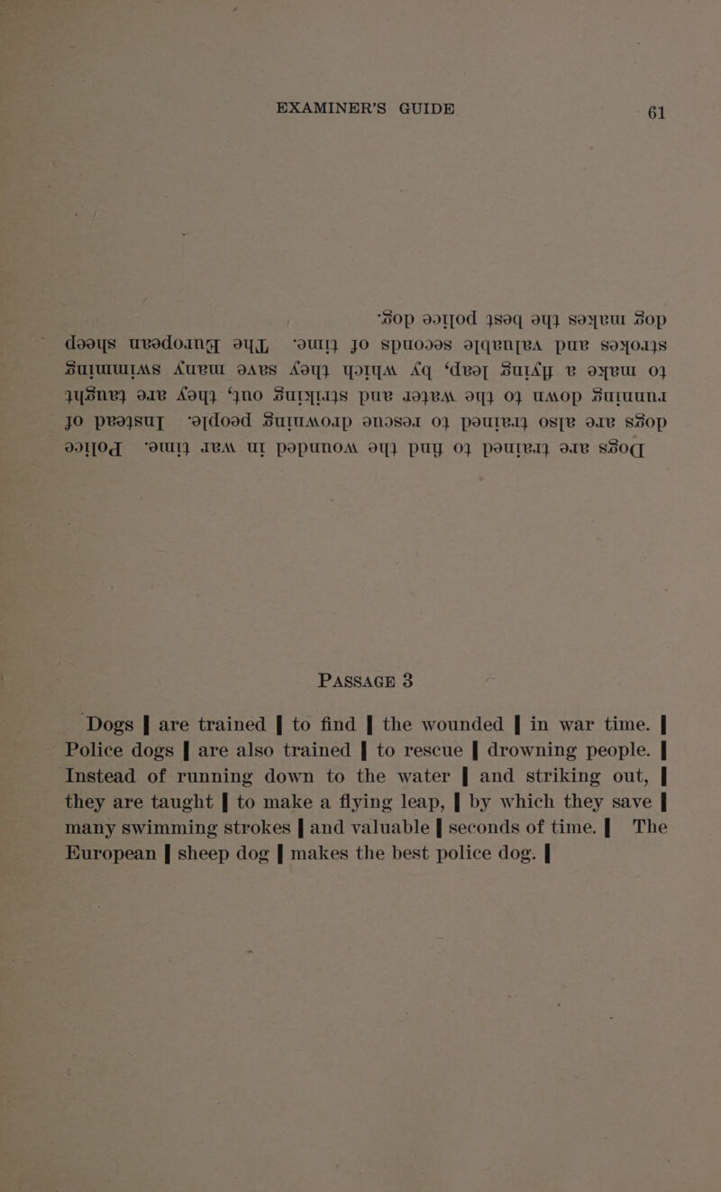 ‘oOp ad1[0d Jsoq oY} SoyvuUl Sop SUIMUIMS AUBUL oARBs Ady} YOM Aq ‘deol SurAy vB oyeur 0} qysne} o1e AOY} “GNO SUTYLIIS puv JO}VVA OY OF UAOP SutuunA jO peajsut ‘ofdoed SuruMoap ondsor 01 pourer ose ore sSop DI][Od ‘oUl} IVA UL popunoA oY} puy 0} poules ore SsOq PASSAGE 3 ‘Dogs | are trained | to find | the wounded | in war time. | Police dogs | are also trained | to rescue | drowning people. | Instead of running down to the water | and striking out, | they are taught | to make a flying leap, | by which they save | many swimming strokes | and valuable | seconds of time. | The European | sheep dog | makes the best police dog. |