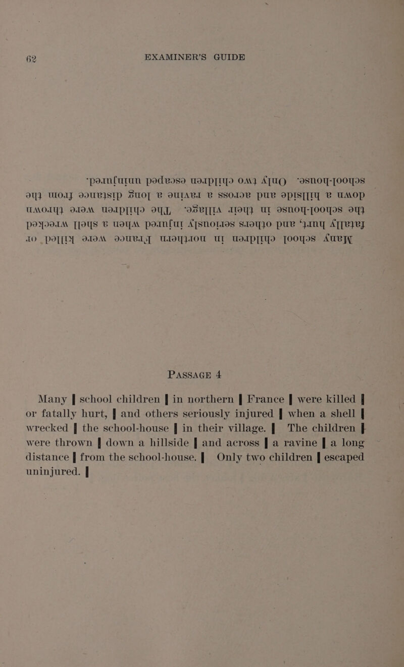 ‘poinfurun pedvose usdapTiyo OM) ATUQ ‘esnoy-[OOT IS 94} WOAJ DULISIP SUOT BV OUTABL B SSO1OB PUB OPIST[IY B UAOP UMOIY} OOM UdIpP[IY oY, “IsV{[IA Alley} UL osnoy-[ooyos oq} poyo1IM [Toys B usyA pornful ATSHOL1os S.10q}O puv “yIMnY AT[VIEJ IO Ppo[[D] WoM WURIY Uloy}1ou Ul UslpTIy yooyos Aue PASSAGE 4 Many | school children | in northern | France | were killed j or fatally hurt, | and others seriously injured | when a shell | wrecked | the school-house | in their village. | The children } were thrown | down a hillside | and across | a ravine | a long distance | from the school-house. | Only two children | escaped uninjured. | :