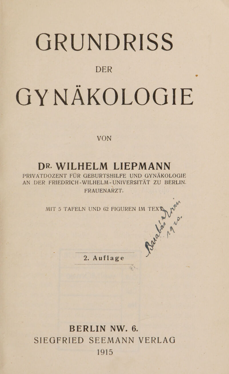 GRUNDRISS DER _ GYNÄKOLOGIE VON DR. WILHELM LIEPMANN PRIVATDOZENT FÜR GEBURTSHILFE UND GYNÄKOLOGIE AN DER FRIEDRICH-WILHELM-UNIVERSITÄT ZU BERLIN. FRAUENARZT. MIT 5 TAFELN UND 6 FIGUREN IM N # We \Fn ] 2. Auflage j BERLIN NW. 6. SIEGFRIED SEEMANN VERLAG 1915