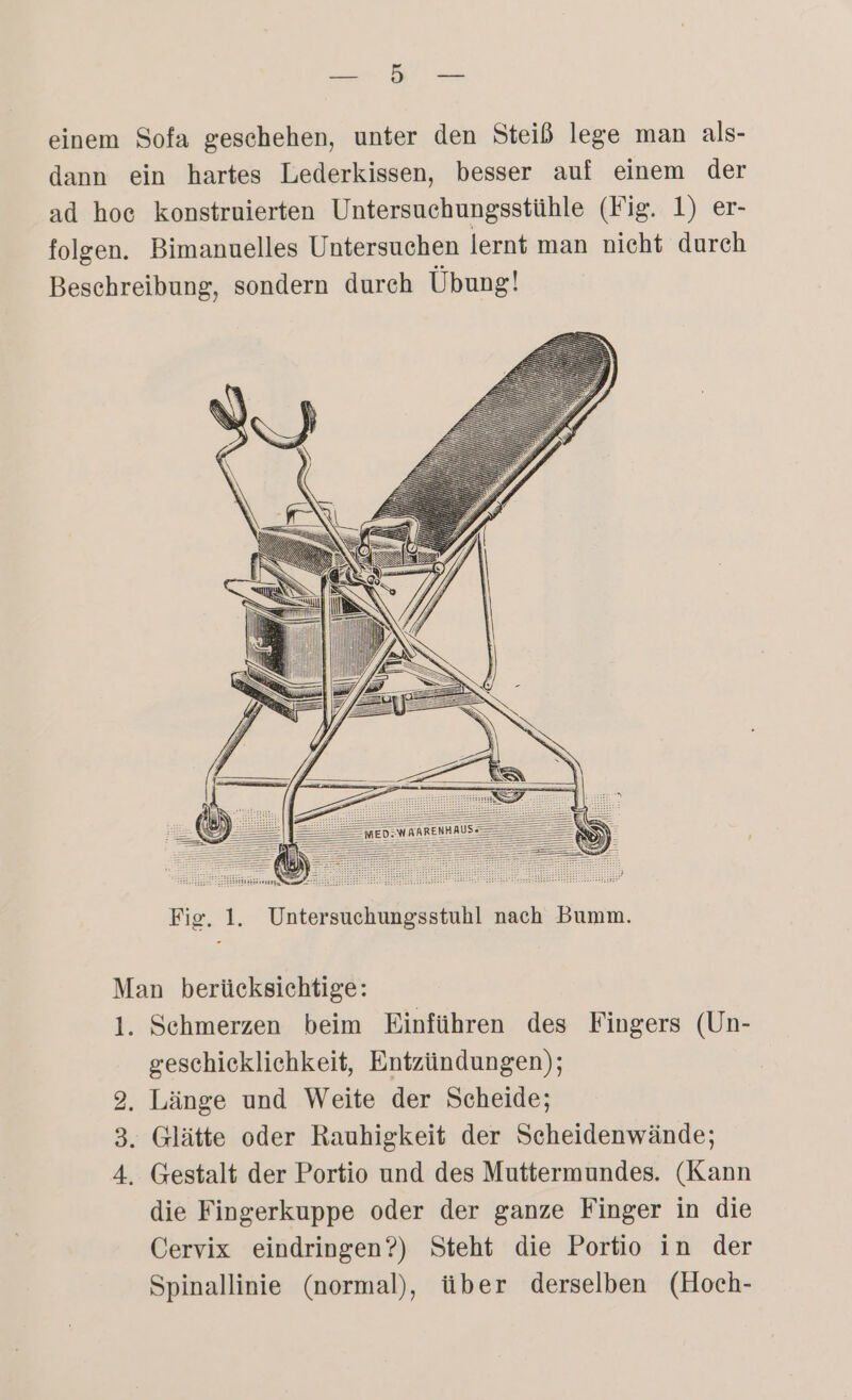 ER einem Sofa geschehen, unter den Steiß lege man als- dann ein hartes Lederkissen, besser auf einem der ad hoe konstruierten Untersuchungsstühle (Fig. 1) er- folgen. Bimanuelles Untersuchen lernt man nicht durch Beschreibung, sondern durch Übung! Fig. 1. Untersuchungsstuhl nach Bumm. Man berücksichtige: 1. Schmerzen beim Einführen des Fingers (Un- geschicklichkeit, Entzündungen); 2. Länge und Weite der Scheide; . Glätte oder Rauhigkeit der Scheidenwände; 4. Gestalt der Portio und des Muttermundes. (Kann die Fingerkuppe oder der ganze Finger in die Cervix eindringen?) Steht die Portio in der Spinallinie (normal), über derselben (Hoch- IS