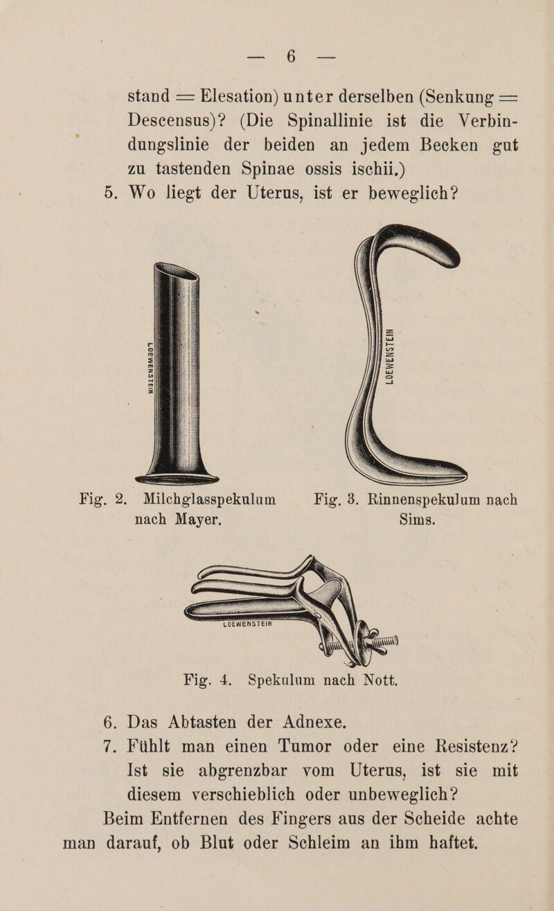 Maar stand — Elesation) unter derselben (Senkung — Descensus)? (Die Spinallinie ist die Verbin- dungslinie der beiden an jedem Becken gut zu tastenden Spinae ossis ischii.) 5. Wo liegt der Uterus, ist er beweglich? NI3LSN3M307 Fig. 2. Milchglasspekulum Fig. 3. Rinnenspekulum nach nach Mayer. Sims. yılı N N \ N N NN N I Wir! Del, \ \ N A NaR nn NG N Fig. 4. Spekulum nach Nott. 6. Das Abtasten der Adnexe. 7. Fühlt man einen Tumor oder eine Resistenz? Ist sie abgrenzbar vom Uterus, ist sie mit diesem verschieblich oder unbeweglich? Beim Entfernen des Fingers aus der Scheide achte man darauf, ob Blut oder Schleim an ihm haftet.