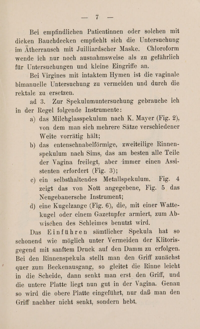 ee Bei empfindlichen Patientinnen oder solehen mit dieken Bauchdecken empfiehlt sich die Untersuchung im Ätherrausch mit Juilliardscher Maske. Chloroform wende ich nur noch ausnahmsweise als zu gefährlich für Untersuchungen und kleine Eingriffe an. Bei Virgines mit intaktem Hymen ist die vaginale bimanuelle Untersuchung zu vermeiden und durch die rektale zu ersetzen. | ad 3. Zur Spekulumuntersuchung gebrauche ich in der Regel folgende Instrumente: a) das Milchglasspekulum nach K. Mayer (Fig. 2), von dem man sich mehrere Sätze verschiedener Weite vorrätig hält; b) das entenschnabelförmige, zweiteilige Rinnen- spekulum nach Sims, das am besten alle Teile der Vagina freilegt, aber immer einen Assi- stenten erfordert (Fig. 3); ec) ein selbsthaltendes Metallspekulum. Fig. 4 zeigt das von Nott angegebene, Fig. 5 das Neugebauersche Instrument; d) eine Kugelzange (Fig. 6), die, mit einer Watte- kugel oder einem Gazetupfer armiert, zum Ab- wischen des Schleimes benutzt wird. Das Einführen sämtlicher Spekula hat so schonend wie möglich unter Vermeiden der Klitoris- gegend mit sanftem Druck auf den Damm zu erfolgen, Bei den Rinnenspekula stell} man den Griff zunächst quer zum Beckenausgang, so gleitet die Rinne leicht in die Scheide, dann senkt man erst den Griff, und die untere Platte liegt nun gut in der Vagina. Genau so wird die obere Platte eingeführt, nur daß man den Griff nachher nicht senkt, sondern hebt.