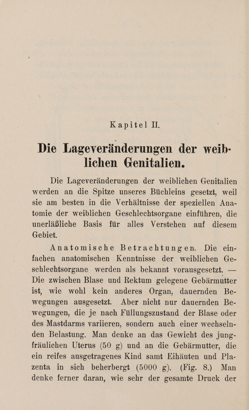 Die Lageveränderungen der weib- lichen Genitalien. Die Lageveränderungen der weiblichen Genitalien werden an die Spitze unseres Büchleins gesetzt, weil sie am besten in die Verhältnisse der speziellen Ana- tomie der weiblichen Geschlechtsorgane einführen, die unerläßliche Basis für alles Verstehen auf diesem Gebiet. Anatomische Betrachtungen. Die ein- fachen anatomischen Kenntnisse der weiblichen Ge- schlechtsorgane werden als bekannt vorausgesetzt. — Die zwischen Blase und Rektum gelegene Gebärmutter ist, wie wohl kein anderes Organ, dauernden Be- wegungen ausgesetzt. Aber nicht nur dauernden Be- wegungen, die je nach Füllungszustand der Blase oder des Mastdarms variieren, sondern auch einer wechseln- den Belastung. Man denke an das Gewicht des jung- fräulichen Uterus (50 g) und an die Gebärmutter, die ein reifes ausgetragenes Kind samt Eihäuten und Pla- zenta in sich beherbergt (5000 g). (Fig. 8) Man denke ferner daran, wie sehr der gesamte Druck der