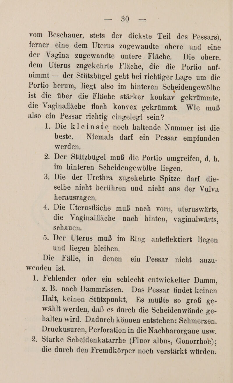 RIRN ROM vom Beschauer, stets der dickste Teil des Pessars), ferner eine dem Uterus zugewandte obere und eine der Vagina zugewandte untere Fläche, Die obere, dem Uterus zugekehrte Fläche, die die Portio auf- nimmt — der Stützbügel geht bei richtiger Lage um die Portio herum, liegt also im hinteren Scheidengewölbe ist die über die Fläche stärker konkav gekrümmte, die Vaginafläche flach konvex gekrümmt. Wie muß also ein Pessar richtig eingelegt sein? 1. Die kleinste noch haltende Nummer ist die beste. Niemals darf ein Pessar empfunden werden, 2. Der Stützbügel muß die Portio umgreifen, d.h. im hinteren Scheidengewölbe liegen. 3. Die der Urethra zugekehrte Spitze darf die- selbe nicht berühren und nicht aus der Vulva herausragen. 4. Die Uterusfläche muß nach vorn, uteruswärts, die Vaginalfläche nach hinten, vaginalwärts, schauen. 5. Der Uterus muß im Ring anteflektiert liegen und liegen bleiben. Die Fälle, in denen ein Pessar nicht anzu- wenden ist. 1. Fehlender oder ein schlecht entwickelter Damm, z. B. nach Dammrissen. Das Pessar findet keinen Halt, keinen Stützpunkt. Es müßte so groß ge- wählt werden, daß es durch die Scheidenwände ge- halten wird. Dadureh können entstehen: Schmerzen. Druekusuren, Perforation in die Nachbarorgane usw. 2. Starke Bas denkuiigrde ‚(Fluor albus, Gonorrhoe); die durch den Fremdkörper noch verstärkt würden.