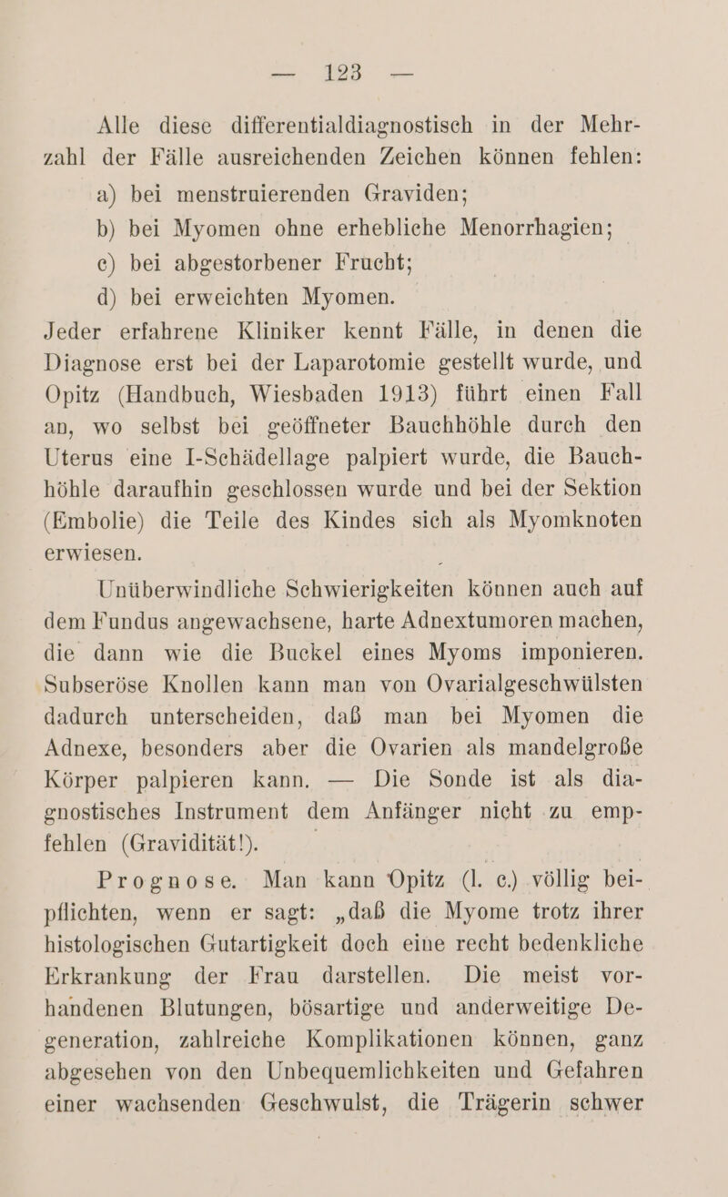 Alle diese differentialdiagnostisch in der Mehr- zahl der Fälle ausreichenden Zeichen können fehlen: a) bei menstruierenden Graviden; b) bei Myomen ohne erhebliche Menorrhagien; c) bei abgestorbener Frucht; d) bei erweichten Myomen. Jeder erfahrene Kliniker kennt Fälle, in denen die Diagnose erst bei der Laparotomie gestellt wurde, und Opitz (Handbuch, Wiesbaden 1913) führt einen Fall an, wo selbst bei geöffneter Bauchhöhle durch den Uterus eine I-Sehädellage palpiert wurde, die Bauch- höhle daraufhin geschlossen wurde und bei der Sektion (Embolie) die Teile des Kindes sich als Myomknoten erwiesen. Unüberwindliche Schwierigkeiten können auch auf dem Fundus angewachsene, harte Adnextumoren machen, die dann wie die Buckel eines Myoms imponieren. Subseröse Knollen kann man von Ovarialgeschwülsten dadurch unterscheiden, daß man bei Myomen die Adnexe, besonders aber die Ovarien als mandelgroße Körper palpieren kann. — Die Sonde ist als dia- gnostisches Instrument dem Anfänger nicht zu emp- fehlen (Gravidität!). | Prognose. Man kann Opitz (l. c.) ‚völlig bei-. pflichten, wenn er sagt: „dab die Myome trotz ihrer histologischen Gutartigkeit doch eine recht bedenkliche Erkrankung der Frau darstellen. Die meist vor- handenen Blutungen, bösartige und anderweitige De- generation, zahlreiche Komplikationen können, ganz abgesehen von den Unbequemlichkeiten und Gefahren einer wachsenden Geschwulst, die Trägerin schwer