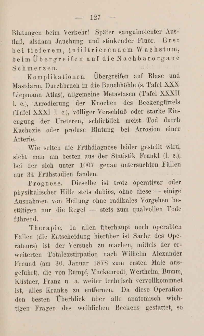 Blutungen beim Verkehr! Später sanguinolenter Aus- fluß, alsdann Jauchung und stinkender Fluor. Erst beitieferem, infiltrierendem Wachstum, beim Übergreifen aufdie a Schmerzen. Komplikationen. Überilen u Blase und Mastdarm, Durchbruch in die Bauchhöhle (s. Tafel XXX Liepmann Atlas), allgemeine Metastasen (Tafel XXXU l. e.), Arrodierung der Knochen des Beckengürtels (Tafel XXXI ]. e.), völliger Verschluß oder starke Ein- engung der Ureteren, schließlich meist Tod durch Kachexie oder profuse Blutung bei Arrosion einer Arterie. Wie selten die Frühdiagnose leider gestellt wird, sieht man am besten aus der Statistik Frankl (l. e.), bei der sich unter 1007 genau untersuchten Fällen nur 34 Frühstadien fanden. Prognose. Dieselbe ist trotz operativer oder physikalischer Hilfe stets dubiös, ohne diese — einige Ausnahmen von Heilung ohne radikales Vorgehen be- stätigen nur die Regel — stets zum qualvollen Tode führend. | Therapie. In allen überhaupt noch operablen Fällen (die Entscheidung hierüber ist Sache des Ope- rateurs) ist der Versuch zu machen, mittels der er- weiterten Totalexstirpation nach Wilhelm Alexander Freund (am 30. Januar 1878 zum ersten Male aus- geführt), die von Rumpf, Mackenrodt, Wertheim, Bumm, Küstner, Franz u. a. weiter technisch vervollkommnet ist, alles Kranke zu entfernen. Da diese Operation den besten Überblick über alle anatomisch wich- tigen Fragen des weiblichen Beckens gestattet, so