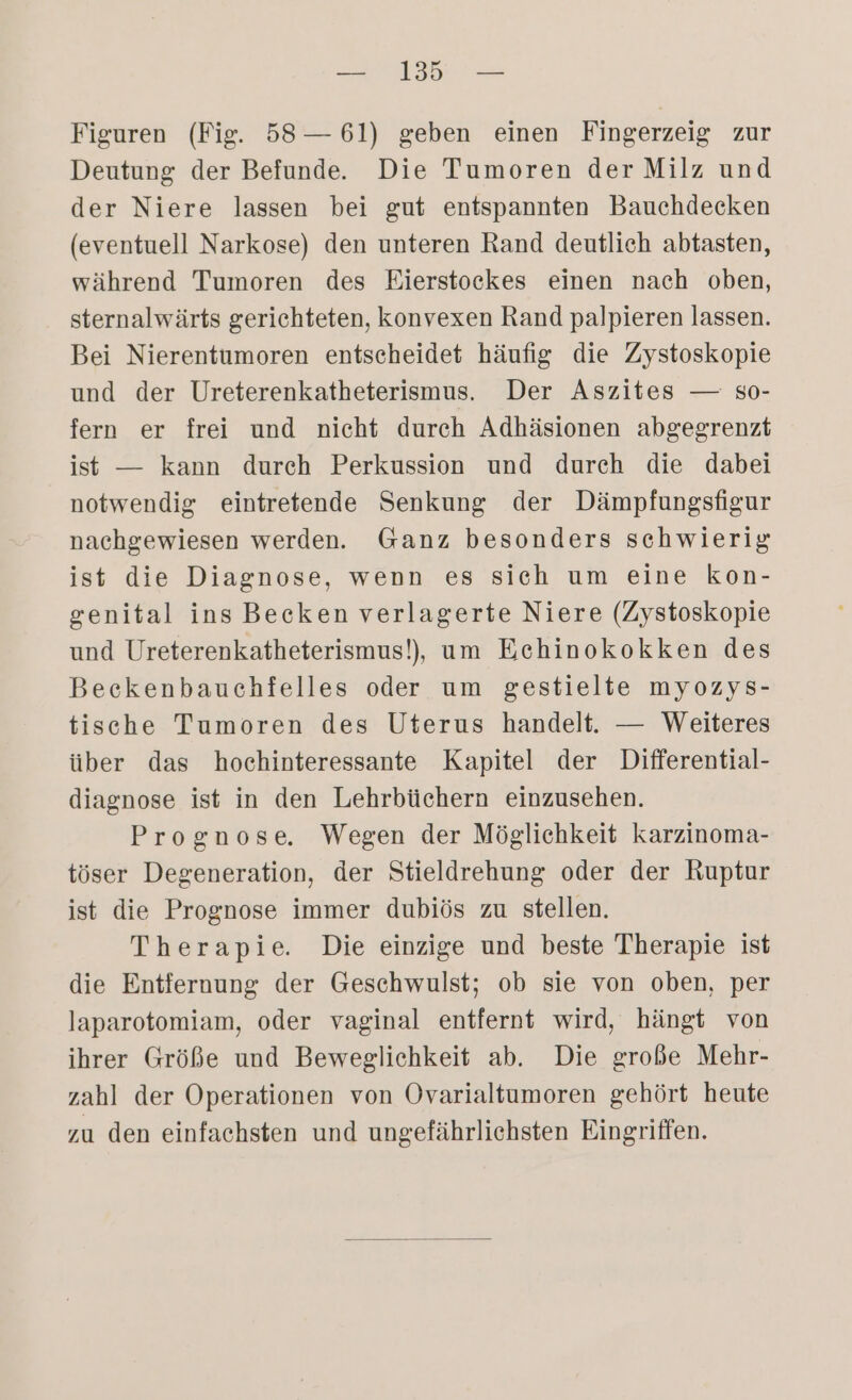 Figuren (Fig. 58 — 61) geben einen Fingerzeig zur Deutung der Befunde. Die Tumoren der Milz und der Niere lassen bei gut entspannten Bauchdecken (eventuell Narkose) den unteren Rand deutlich abtasten, während Tumoren des Eierstoekes einen nach oben, sternalwärts gerichteten, konvexen Rand palpieren lassen. Bei Nierentumoren entscheidet häufig die Zystoskopie und der Ureterenkatheterismus. Der Aszites — so- fern er frei und nicht durch Adhäsionen abgegrenzt ist — kann durch Perkussion und durch die dabei notwendig eintretende Senkung der Dämpfungsfigur nachgewiesen werden. Ganz besonders schwierig ist die Diagnose, wenn es sich um eine kon- genital ins Becken verlagerte Niere (Zystoskopie und Ureterenkatheterismus!), um Echinokokken des Beeckenbauchfelles oder um gestielte myozySs- tische Tumoren des Uterus handelt. — Weiteres über das hochinteressante Kapitel der Differential- diagnose ist in den Lehrbüchern einzusehen. Prognose. Wegen der Möglichkeit karzinoma- töser Degeneration, der Stieldrehung oder der Ruptur ist die Prognose immer dubiös zu stellen. Therapie. Die einzige und beste Therapie ist die Entfernung der Geschwulst; ob sie von oben, per laparotomiam, oder vaginal entfernt wird, hängt von ihrer Größe und Beweglichkeit ab. Die große Mehr- zahl der Operationen von ÖOvarialtumoren gehört heute zu den einfachsten und ungefährliehsten Eingriffen.